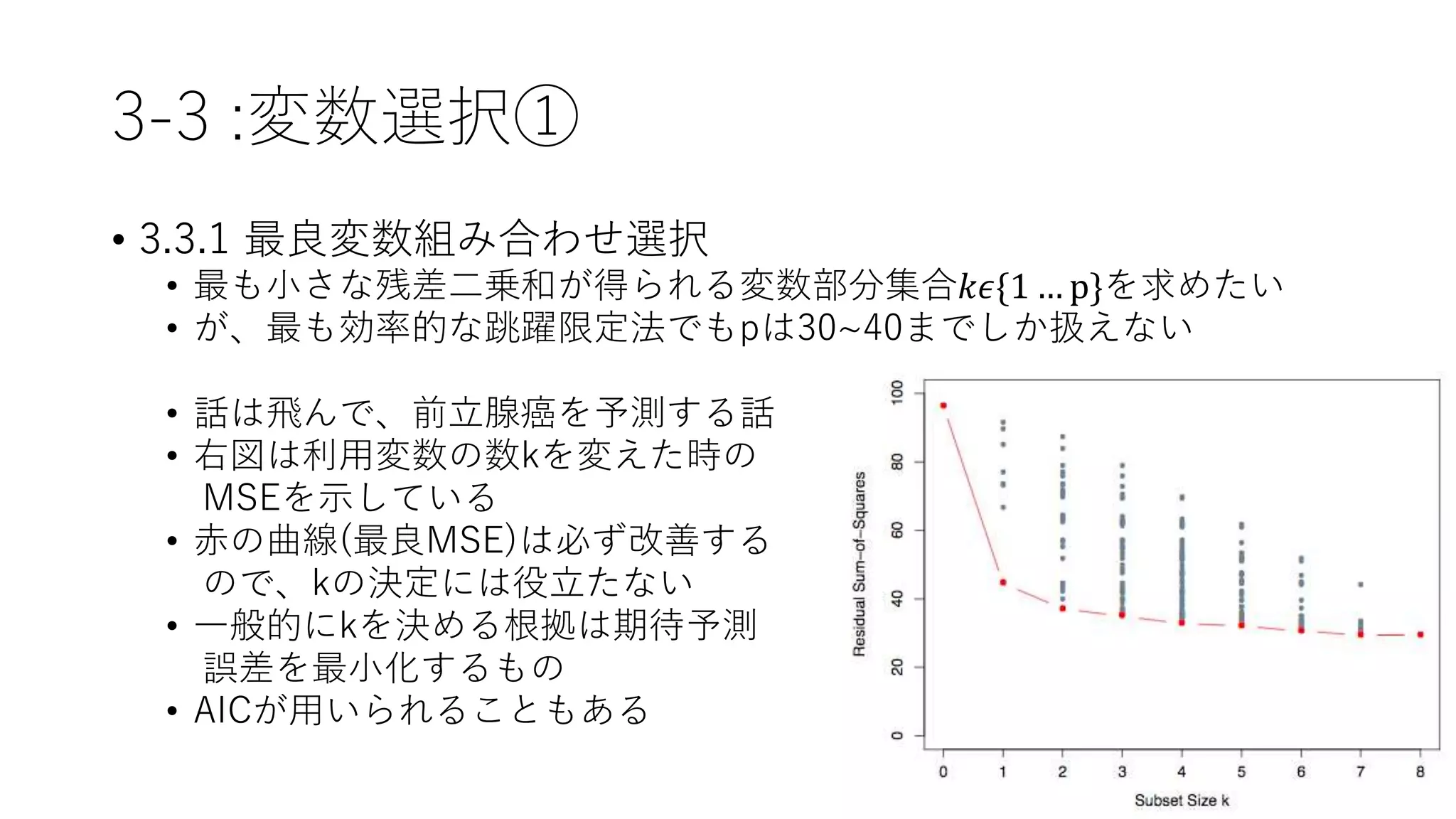 3-3 :変数選択①
• 3.3.1 最良変数組み合わせ選択
• 最も小さな残差二乗和が得られる変数部分集合𝑘𝜖{1 … p}を求めたい
• が、最も効率的な跳躍限定法でもpは30~40までしか扱えない
• 話は飛んで、前立腺癌を予測する話
• 右図は利用変数の数kを変えた時の
MSEを示している
• 赤の曲線(最良MSE)は必ず改善する
ので、kの決定には役立たない
• 一般的にkを決める根拠は期待予測
誤差を最小化するもの
• AICが用いられることもある
 