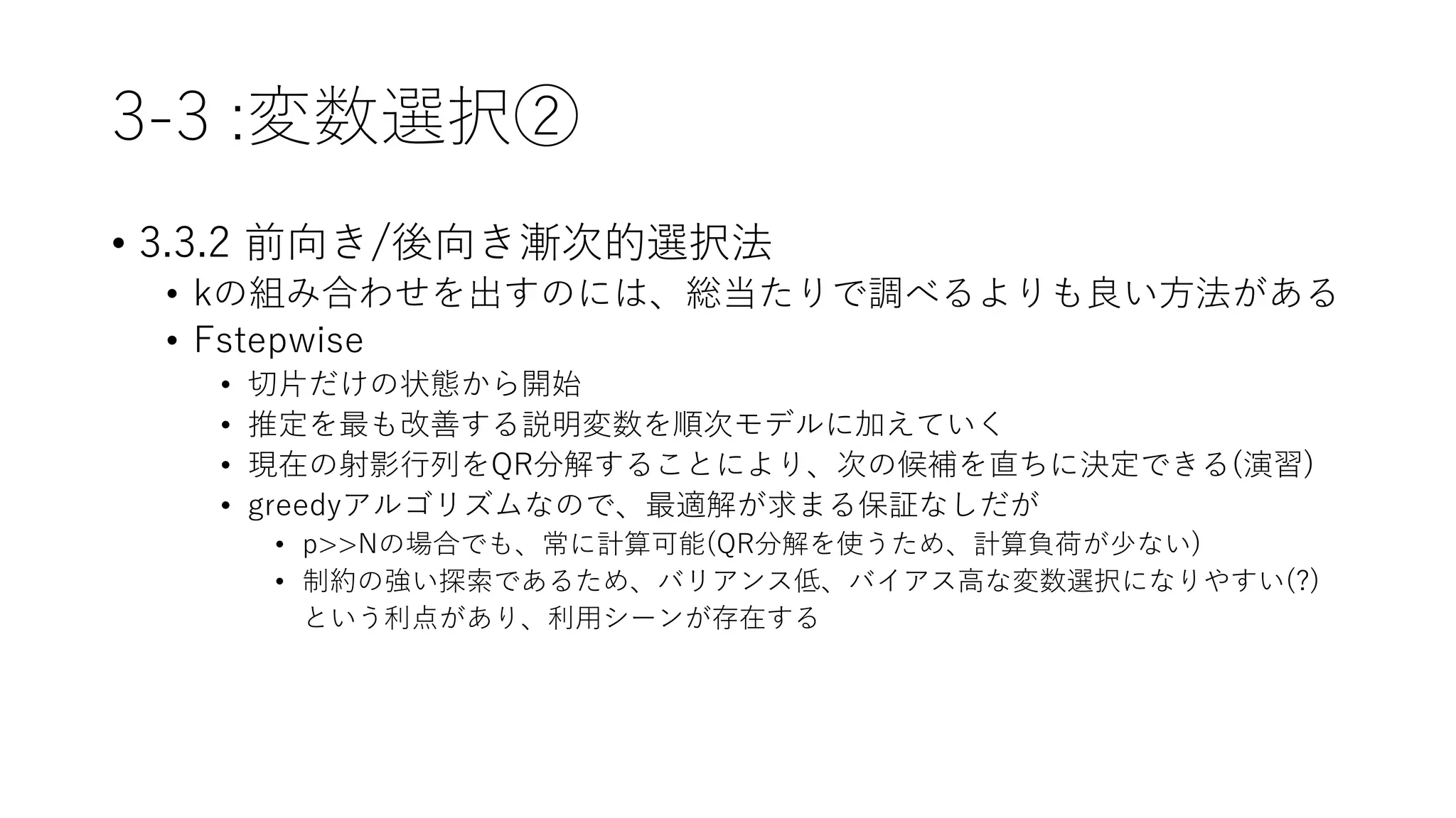 3-3 :変数選択②
• 3.3.2 前向き/後向き漸次的選択法
• kの組み合わせを出すのには、総当たりで調べるよりも良い方法がある
• Fstepwise
• 切片だけの状態から開始
• 推定を最も改善する説明変数を順次モデルに加えていく
• 現在の射影行列をQR分解することにより、次の候補を直ちに決定できる(演習)
• greedyアルゴリズムなので、最適解が求まる保証なしだが
• p>>Nの場合でも、常に計算可能(QR分解を使うため、計算負荷が少ない)
• 制約の強い探索であるため、バリアンス低、バイアス高な変数選択になりやすい(?)
という利点があり、利用シーンが存在する
 