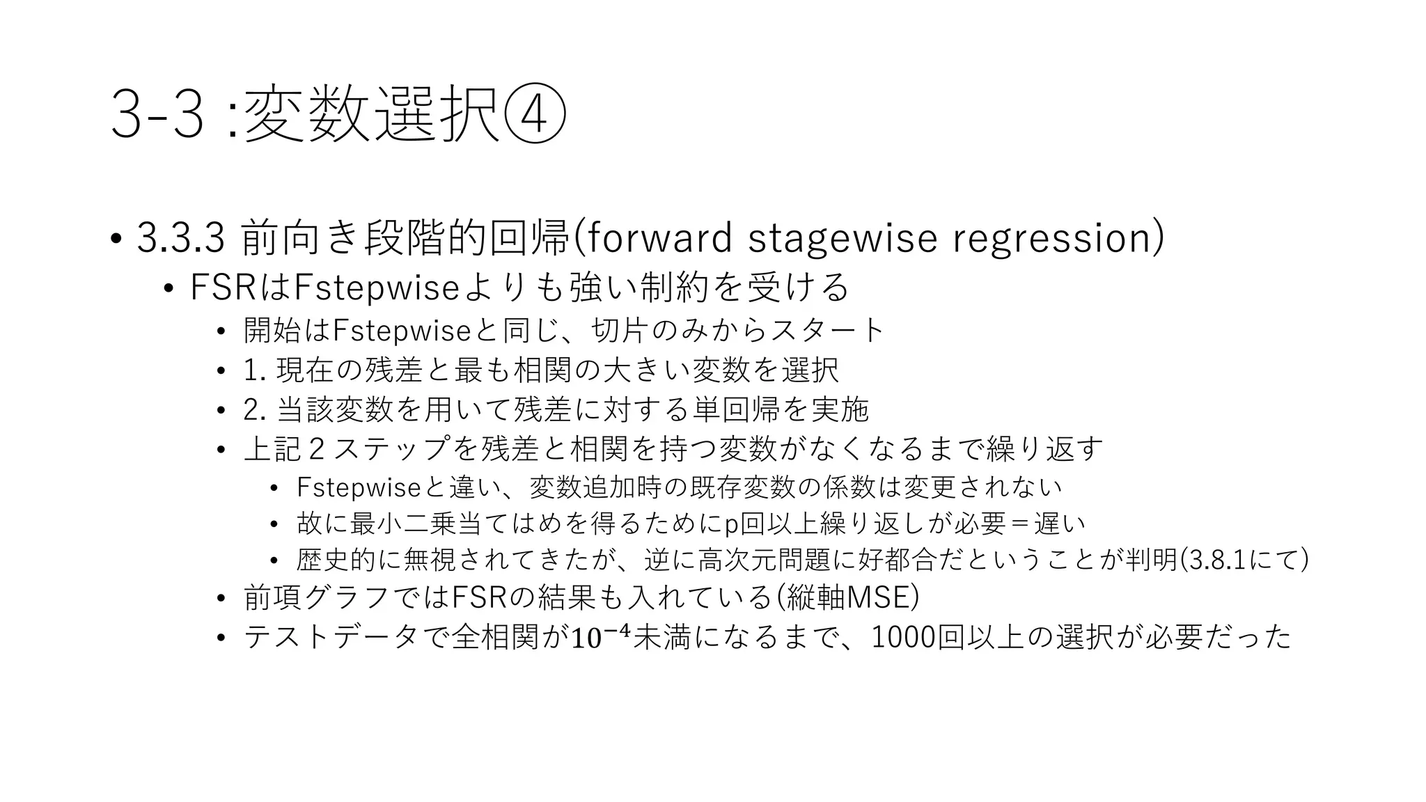 3-3 :変数選択④
• 3.3.3 前向き段階的回帰(forward stagewise regression)
• FSRはFstepwiseよりも強い制約を受ける
• 開始はFstepwiseと同じ、切片のみからスタート
• 1. 現在の残差と最も相関の大きい変数を選択
• 2. 当該変数を用いて残差に対する単回帰を実施
• 上記２ステップを残差と相関を持つ変数がなくなるまで繰り返す
• Fstepwiseと違い、変数追加時の既存変数の係数は変更されない
• 故に最小二乗当てはめを得るためにp回以上繰り返しが必要＝遅い
• 歴史的に無視されてきたが、逆に高次元問題に好都合だということが判明(3.8.1にて)
• 前項グラフではFSRの結果も入れている(縦軸MSE)
• テストデータで全相関が10−4未満になるまで、1000回以上の選択が必要だった
 