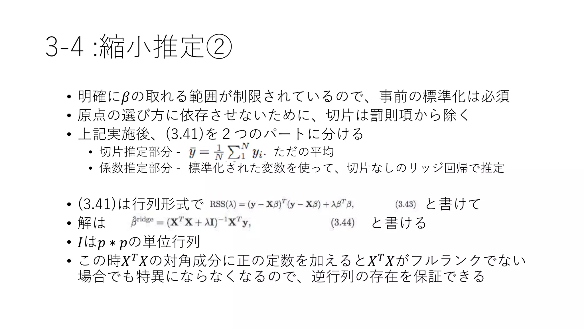 3-4 :縮小推定②
• 明確に𝛽の取れる範囲が制限されているので、事前の標準化は必須
• 原点の選び方に依存させないために、切片は罰則項から除く
• 上記実施後、(3.41)を２つのパートに分ける
• 切片推定部分 - ただの平均
• 係数推定部分 - 標準化された変数を使って、切片なしのリッジ回帰で推定
• (3.41)は行列形式で と書けて
• 解は と書ける
• 𝐼は𝑝 ∗ 𝑝の単位行列
• この時𝑋 𝑇 𝑋の対角成分に正の定数を加えると𝑋 𝑇 𝑋がフルランクでない
場合でも特異にならなくなるので、逆行列の存在を保証できる
 