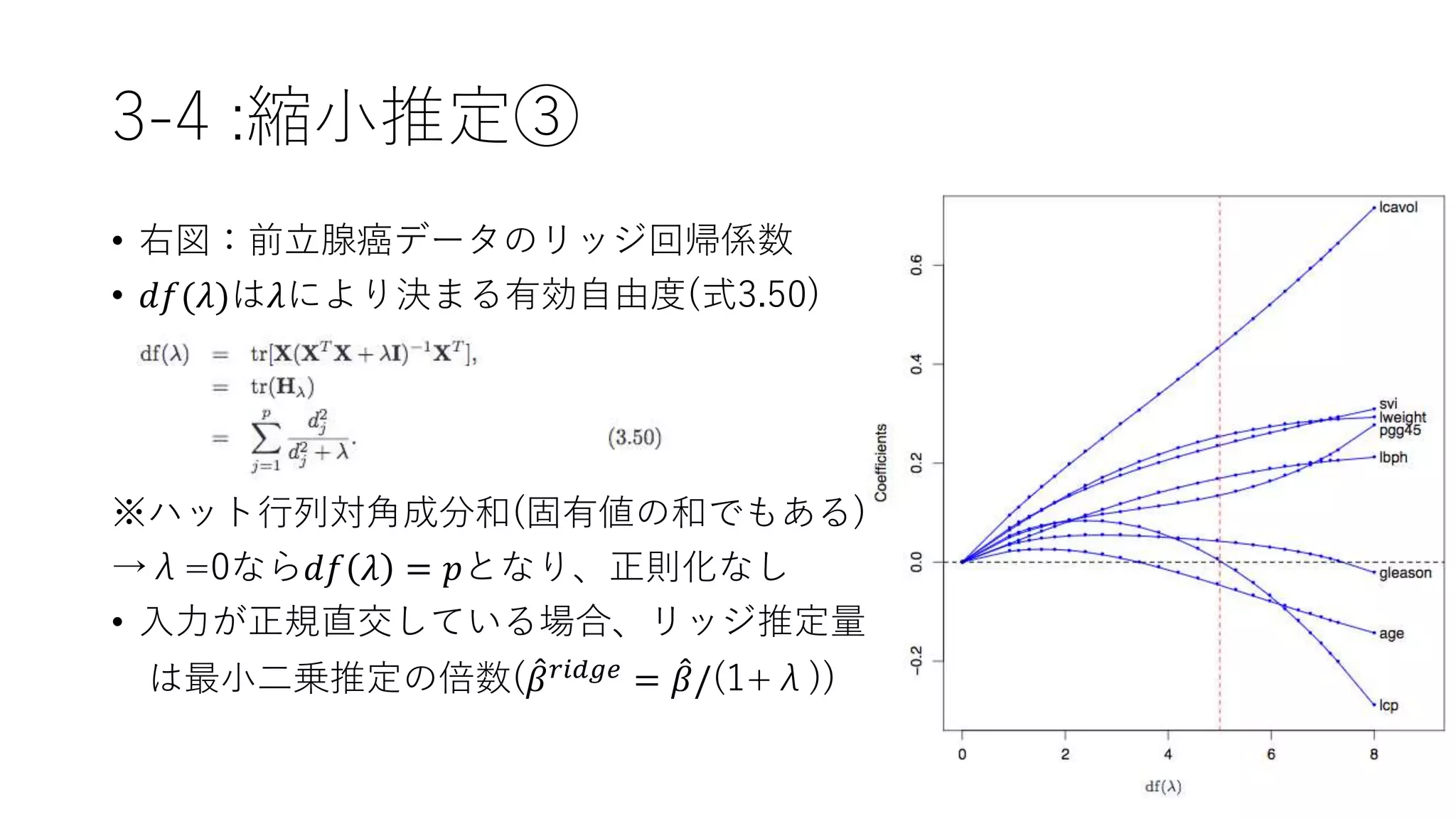 3-4 :縮小推定③
• 右図：前立腺癌データのリッジ回帰係数
• 𝑑𝑓(𝜆)は𝜆により決まる有効自由度(式3.50)
※ハット行列対角成分和(固有値の和でもある)
→λ=0なら𝑑𝑓 𝜆 = 𝑝となり、正則化なし
• 入力が正規直交している場合、リッジ推定量
は最小二乗推定の倍数( 𝛽 𝑟𝑖𝑑𝑔𝑒 = 𝛽/(1+λ))
 