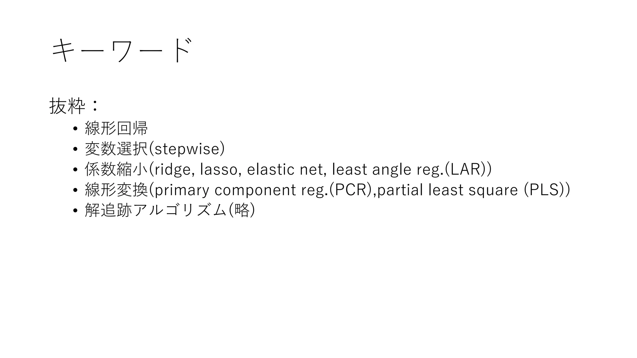 キーワード
抜粋：
• 線形回帰
• 変数選択(stepwise)
• 係数縮小(ridge, lasso, elastic net, least angle reg.(LAR))
• 線形変換(primary component reg.(PCR),partial least square (PLS))
• 解追跡アルゴリズム(略)
 