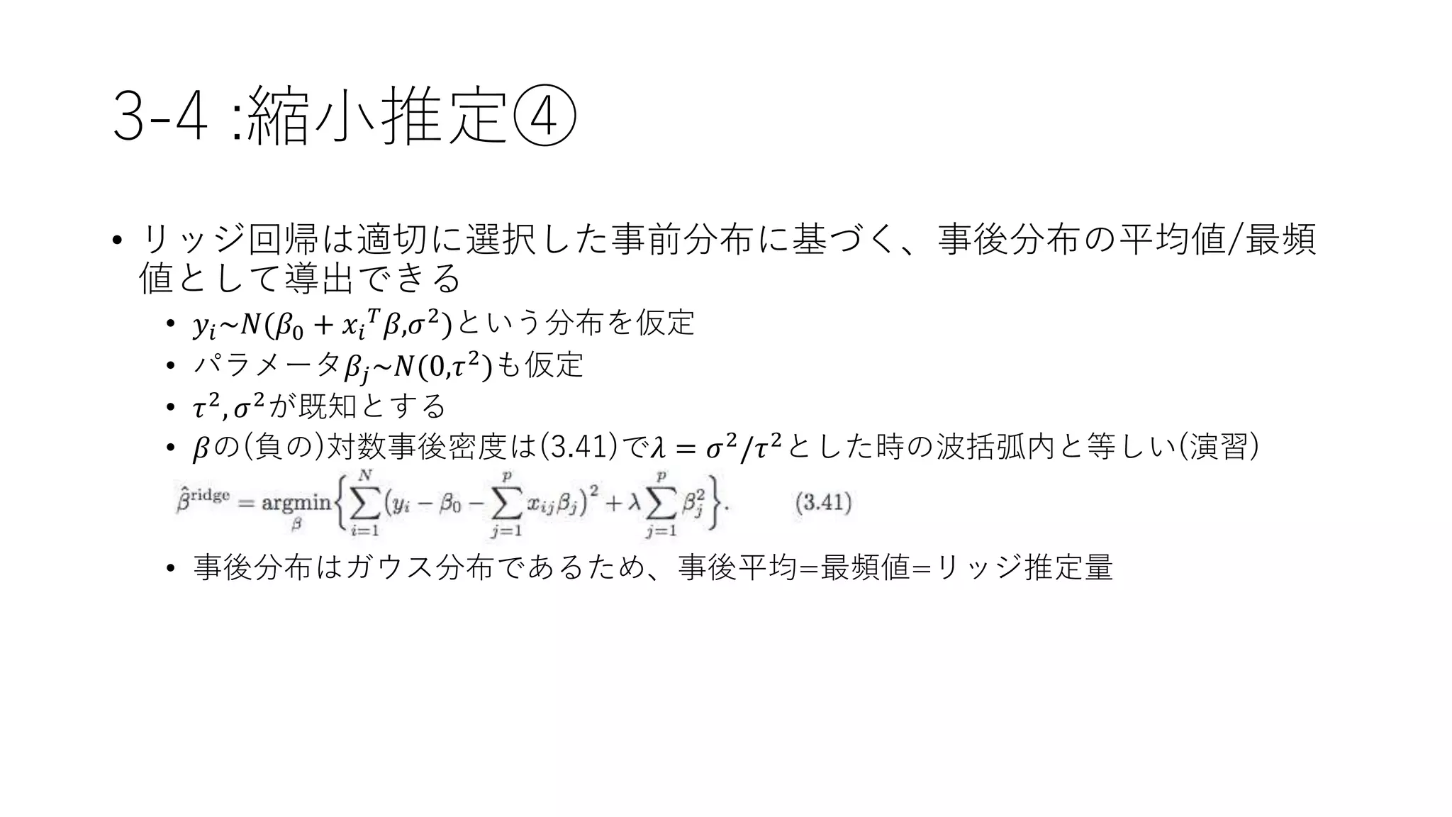 3-4 :縮小推定④
• リッジ回帰は適切に選択した事前分布に基づく、事後分布の平均値/最頻
値として導出できる
• 𝑦𝑖~𝑁(𝛽0 + 𝑥𝑖
𝑇 𝛽,𝜎2)という分布を仮定
• パラメータ𝛽𝑗~𝑁(0,𝜏2)も仮定
• 𝜏2, 𝜎2が既知とする
• 𝛽の(負の)対数事後密度は(3.41)で𝜆 = 𝜎2/𝜏2とした時の波括弧内と等しい(演習)
• 事後分布はガウス分布であるため、事後平均=最頻値=リッジ推定量
 