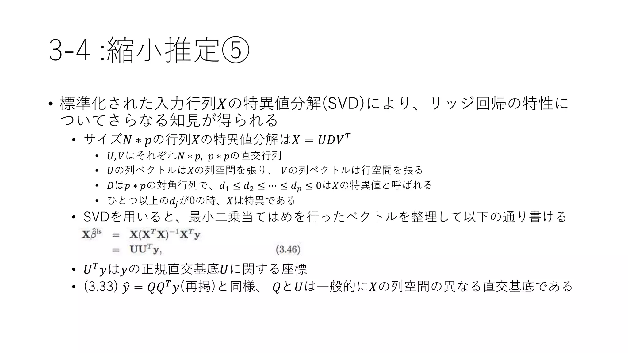 3-4 :縮小推定⑤
• 標準化された入力行列𝑋の特異値分解(SVD)により、リッジ回帰の特性に
ついてさらなる知見が得られる
• サイズ𝑁 ∗ 𝑝の行列𝑋の特異値分解は𝑋 = 𝑈𝐷𝑉 𝑇
• 𝑈, 𝑉はそれぞれ𝑁 ∗ 𝑝, 𝑝 ∗ 𝑝の直交行列
• 𝑈の列ベクトルは𝑋の列空間を張り、 𝑉の列ベクトルは行空間を張る
• 𝐷は𝑝 ∗ 𝑝の対角行列で、𝑑1 ≤ 𝑑2 ≤ ⋯ ≤ 𝑑 𝑝 ≤ 0は𝑋の特異値と呼ばれる
• ひとつ以上の𝑑𝑗が0の時、𝑋は特異である
• SVDを用いると、最小二乗当てはめを行ったベクトルを整理して以下の通り書ける
• 𝑈 𝑇 𝑦は𝑦の正規直交基底𝑈に関する座標
• (3.33) 𝑦 = 𝑄𝑄 𝑇
𝑦(再掲)と同様、 𝑄と𝑈は一般的に𝑋の列空間の異なる直交基底である
 