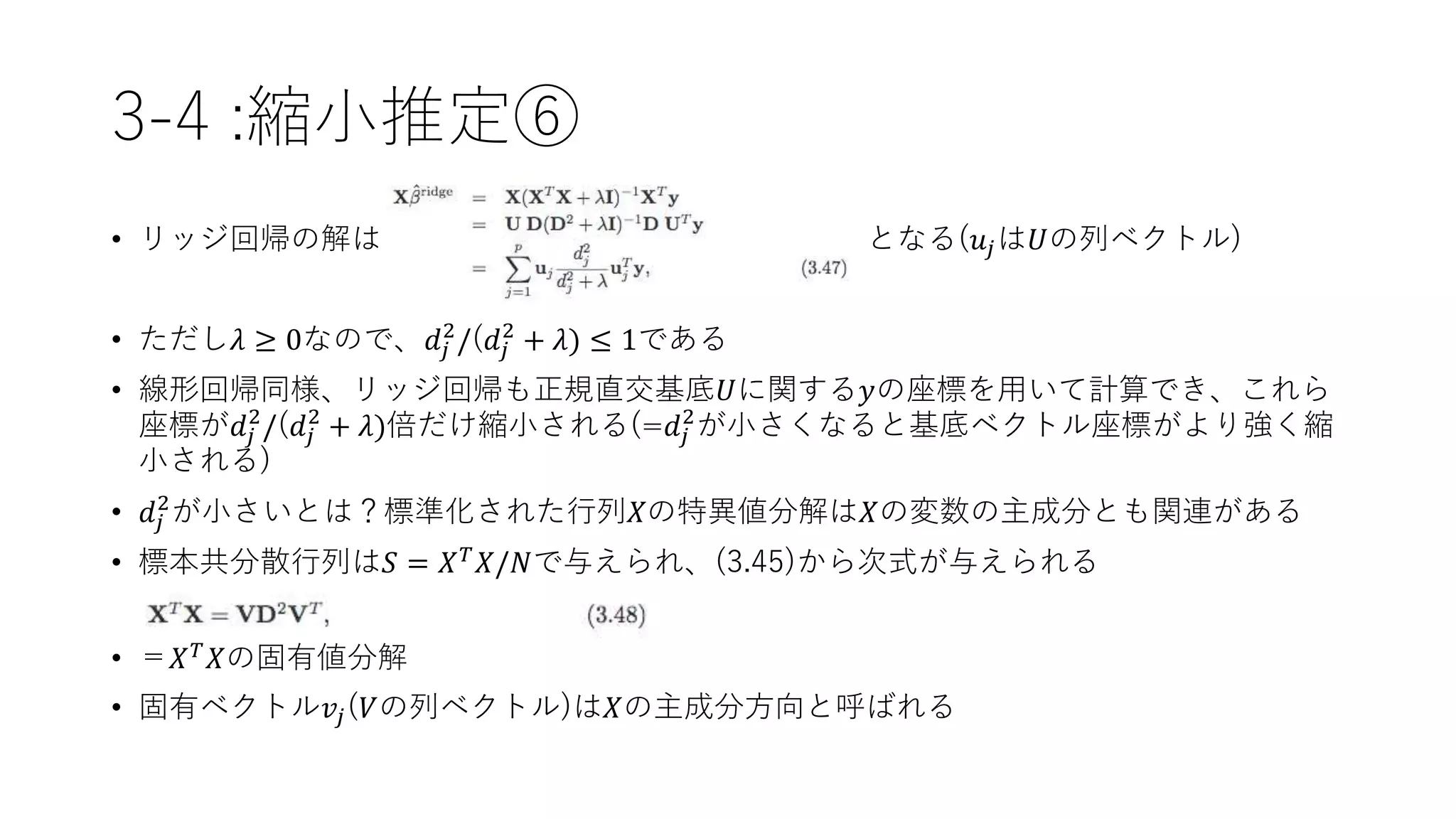 3-4 :縮小推定⑥
• リッジ回帰の解は となる(𝑢𝑗は𝑈の列ベクトル)
• ただし𝜆 ≥ 0なので、𝑑𝑗
2
/(𝑑𝑗
2
+ 𝜆) ≤ 1である
• 線形回帰同様、リッジ回帰も正規直交基底𝑈に関する𝑦の座標を用いて計算でき、これら
座標が𝑑𝑗
2
/(𝑑𝑗
2
+ 𝜆)倍だけ縮小される(=𝑑𝑗
2
が小さくなると基底ベクトル座標がより強く縮
小される)
• 𝑑𝑗
2
が小さいとは？標準化された行列𝑋の特異値分解は𝑋の変数の主成分とも関連がある
• 標本共分散行列は𝑆 = 𝑋 𝑇
𝑋/𝑁で与えられ、(3.45)から次式が与えられる
• ＝𝑋 𝑇
𝑋の固有値分解
• 固有ベクトル𝑣𝑗(𝑉の列ベクトル)は𝑋の主成分方向と呼ばれる
 