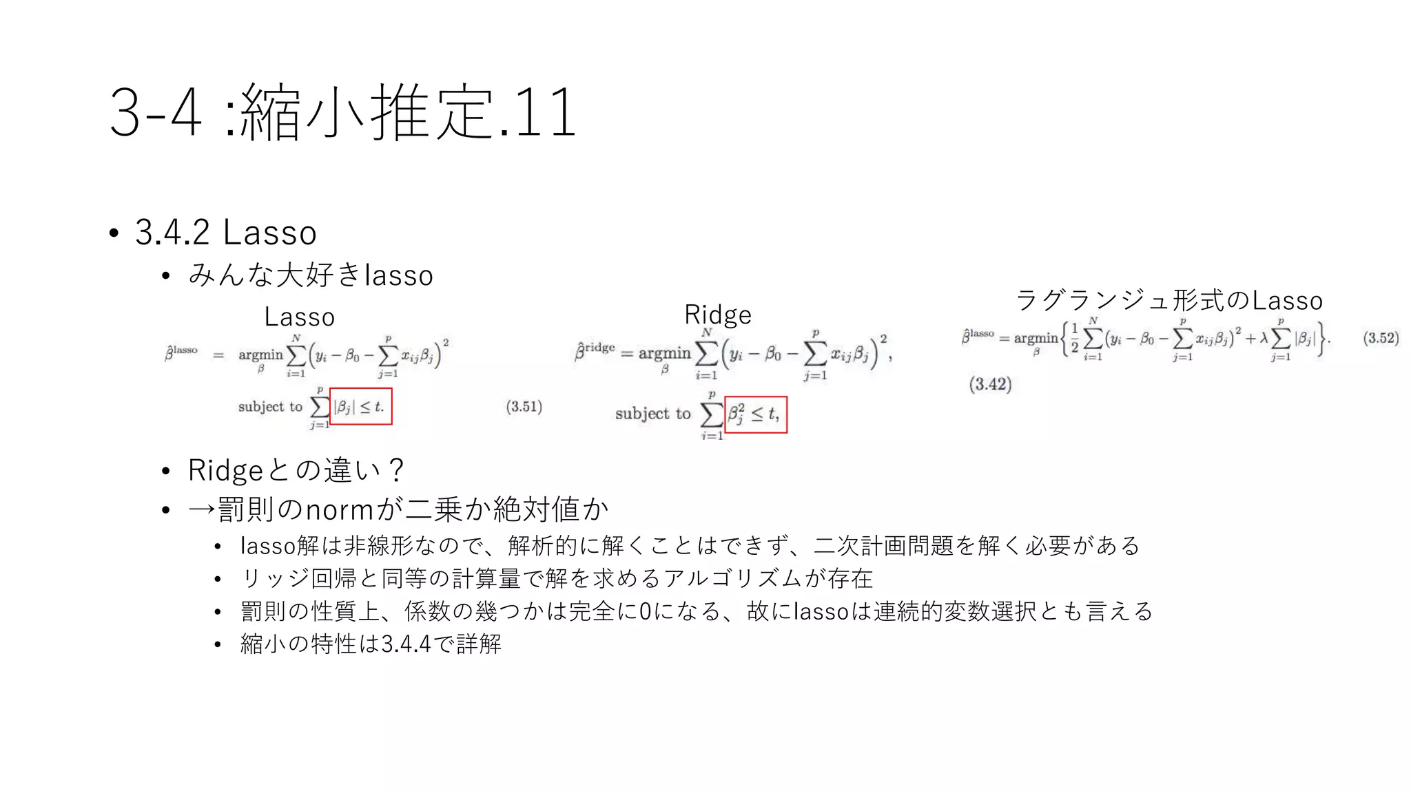 3-4 :縮小推定.11
• 3.4.2 Lasso
• みんな大好きlasso
• Ridgeとの違い？
• →罰則のnormが二乗か絶対値か
• lasso解は非線形なので、解析的に解くことはできず、二次計画問題を解く必要がある
• リッジ回帰と同等の計算量で解を求めるアルゴリズムが存在
• 罰則の性質上、係数の幾つかは完全に0になる、故にlassoは連続的変数選択とも言える
• 縮小の特性は3.4.4で詳解
Lasso Ridge
ラグランジュ形式のLasso
 