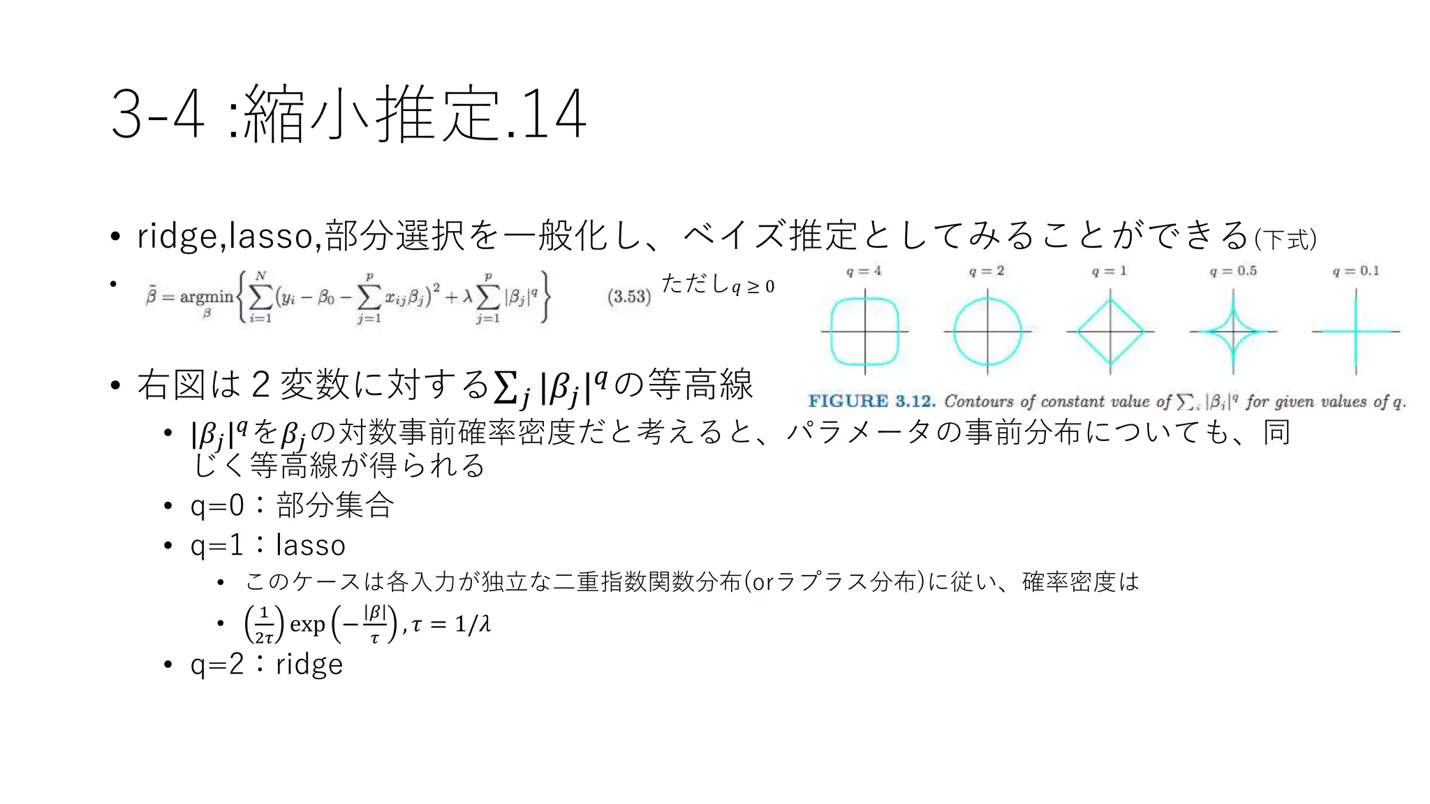 3-4 :縮小推定.14
• ridge,lasso,部分選択を一般化し、ベイズ推定としてみることができる(下式)
• ただし 𝑞 ≥ 0
• 右図は２変数に対する 𝑗 |𝛽𝑗| 𝑞の等高線
• |𝛽𝑗| 𝑞を𝛽𝑗の対数事前確率密度だと考えると、パラメータの事前分布についても、同
じく等高線が得られる
• q=0：部分集合
• q=1：lasso
• このケースは各入力が独立な二重指数関数分布(orラプラス分布)に従い、確率密度は
•
1
2𝜏
exp −
𝛽
𝜏
, 𝜏 = 1/𝜆
• q=2：ridge
 