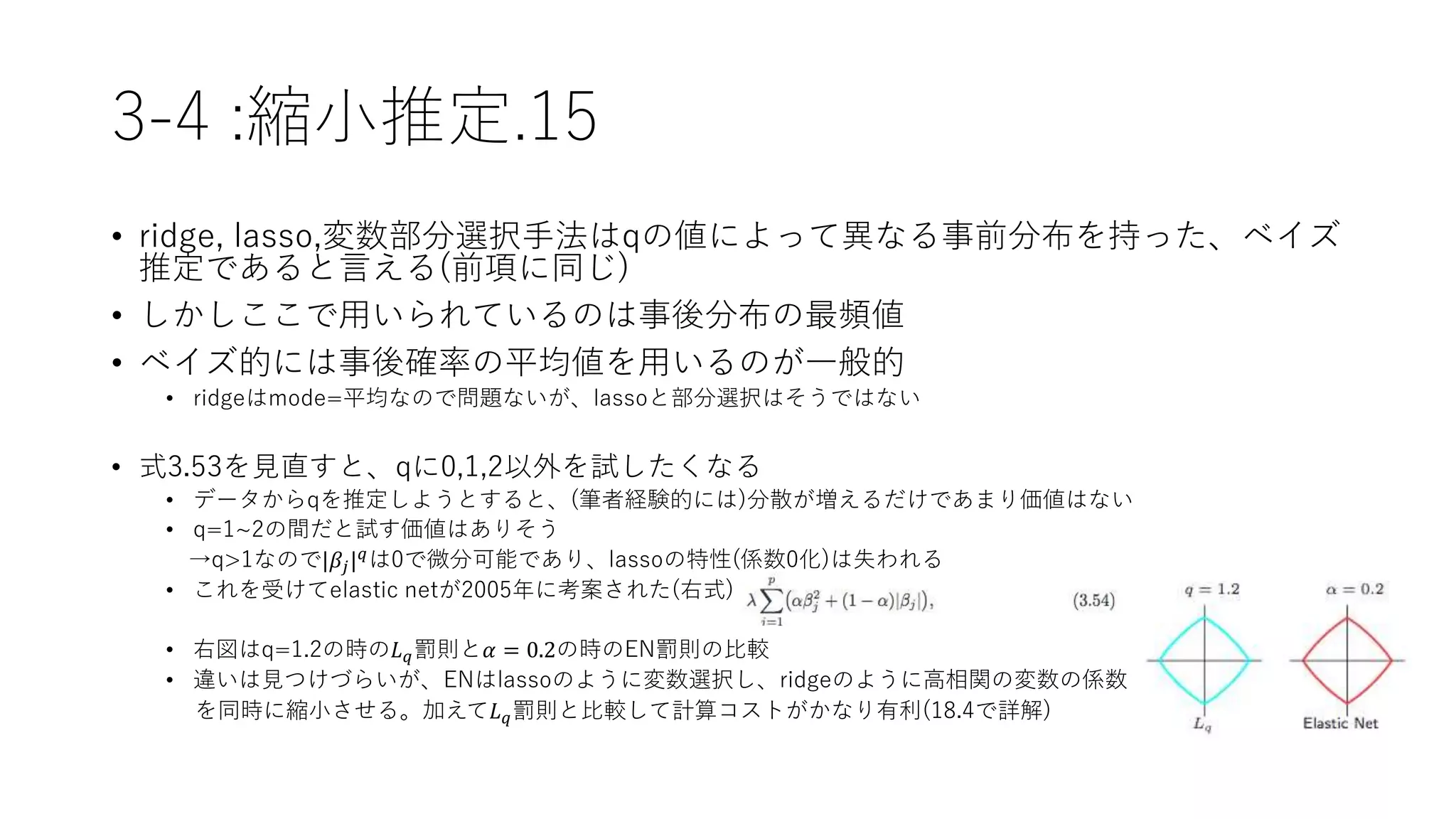3-4 :縮小推定.15
• ridge, lasso,変数部分選択手法はqの値によって異なる事前分布を持った、ベイズ
推定であると言える(前項に同じ)
• しかしここで用いられているのは事後分布の最頻値
• ベイズ的には事後確率の平均値を用いるのが一般的
• ridgeはmode=平均なので問題ないが、lassoと部分選択はそうではない
• 式3.53を見直すと、qに0,1,2以外を試したくなる
• データからqを推定しようとすると、(筆者経験的には)分散が増えるだけであまり価値はない
• q=1~2の間だと試す価値はありそう
→q>1なので|𝛽𝑗| 𝑞
は0で微分可能であり、lassoの特性(係数0化)は失われる
• これを受けてelastic netが2005年に考案された(右式)
• 右図はq=1.2の時の𝐿 𝑞罰則と𝛼 = 0.2の時のEN罰則の比較
• 違いは見つけづらいが、ENはlassoのように変数選択し、ridgeのように高相関の変数の係数
を同時に縮小させる。加えて𝐿 𝑞罰則と比較して計算コストがかなり有利(18.4で詳解)
 