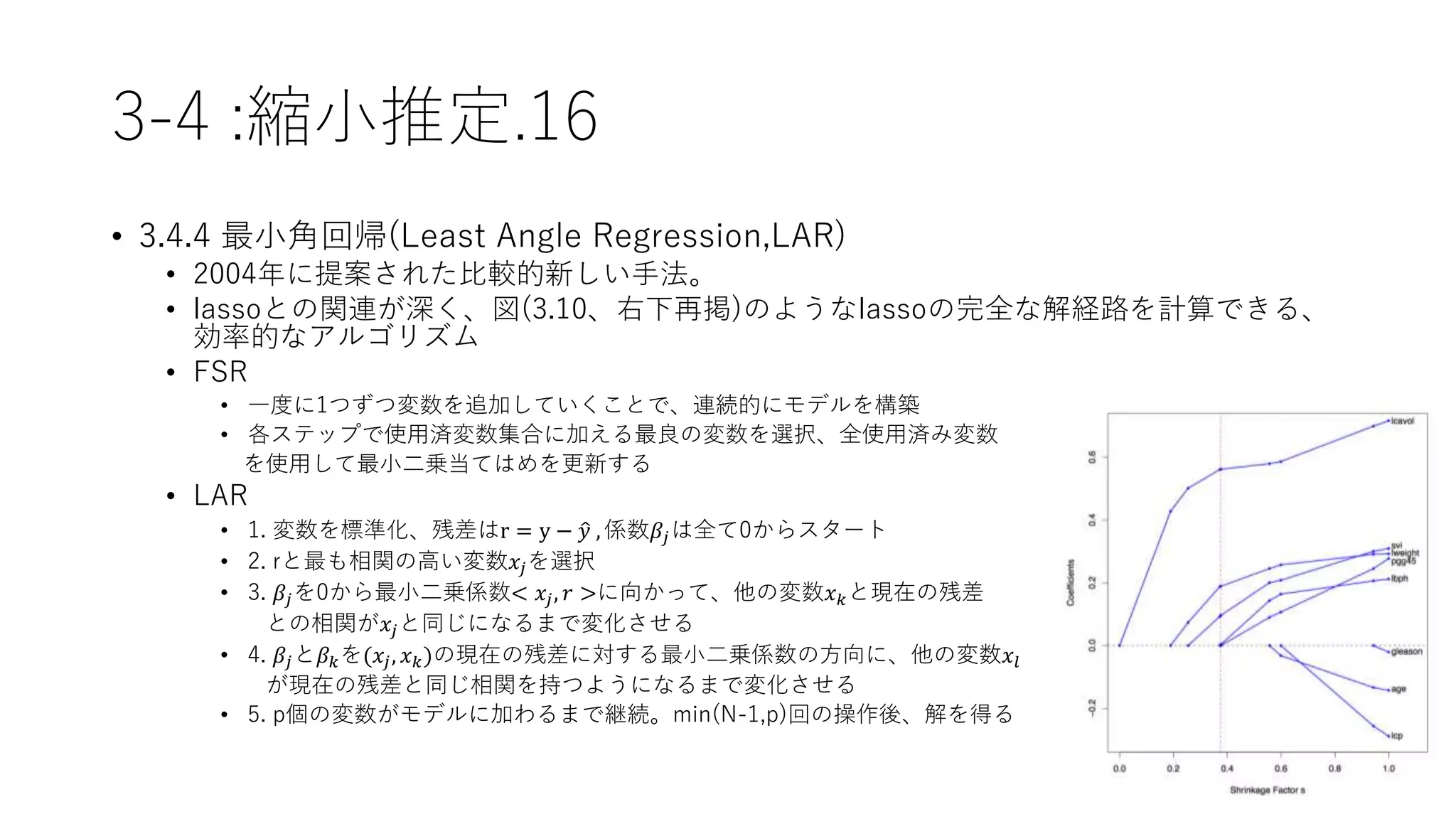 3-4 :縮小推定.16
• 3.4.4 最小角回帰(Least Angle Regression,LAR)
• 2004年に提案された比較的新しい手法。
• lassoとの関連が深く、図(3.10、右下再掲)のようなlassoの完全な解経路を計算できる、
効率的なアルゴリズム
• FSR
• 一度に1つずつ変数を追加していくことで、連続的にモデルを構築
• 各ステップで使用済変数集合に加える最良の変数を選択、全使用済み変数
を使用して最小二乗当てはめを更新する
• LAR
• 1. 変数を標準化、残差はr = y − 𝑦 , 係数𝛽𝑗は全て0からスタート
• 2. rと最も相関の高い変数𝑥𝑗を選択
• 3. 𝛽𝑗を0から最小二乗係数< 𝑥𝑗, 𝑟 >に向かって、他の変数𝑥 𝑘と現在の残差
との相関が𝑥𝑗と同じになるまで変化させる
• 4. 𝛽𝑗と𝛽 𝑘を(𝑥𝑗, 𝑥 𝑘)の現在の残差に対する最小二乗係数の方向に、他の変数𝑥𝑙
が現在の残差と同じ相関を持つようになるまで変化させる
• 5. p個の変数がモデルに加わるまで継続。min(N-1,p)回の操作後、解を得る
 