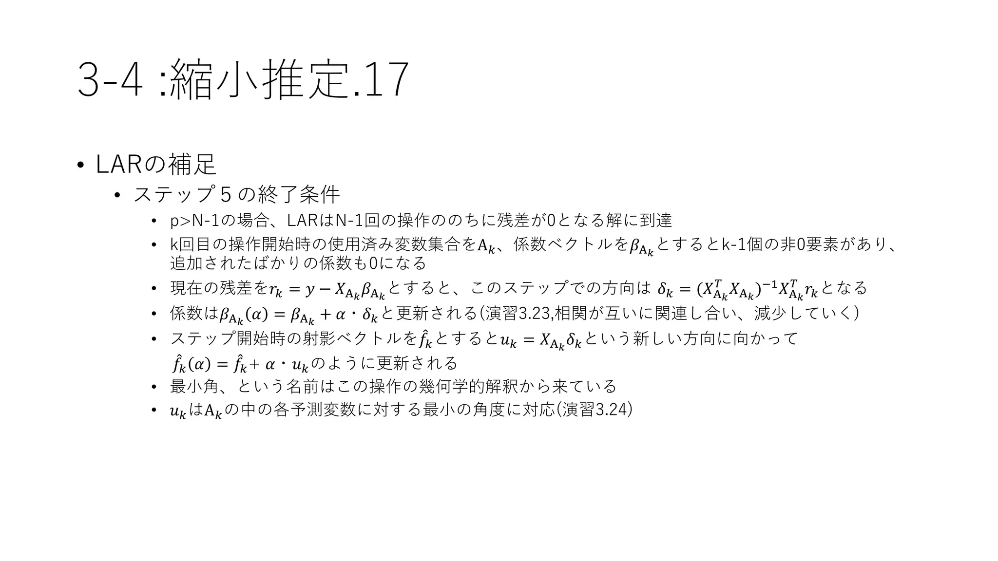 3-4 :縮小推定.17
• LARの補足
• ステップ５の終了条件
• p>N-1の場合、LARはN-1回の操作ののちに残差が0となる解に到達
• k回目の操作開始時の使用済み変数集合をΑ 𝑘、係数ベクトルを𝛽Α 𝑘
とするとk-1個の非0要素があり、
追加されたばかりの係数も0になる
• 現在の残差を𝑟𝑘 = 𝑦 − 𝑋Α 𝑘
𝛽Α 𝑘
とすると、このステップでの方向は 𝛿 𝑘 = (𝑋Α 𝑘
𝑇
𝑋Α 𝑘
)−1
𝑋Α 𝑘
𝑇
𝑟𝑘となる
• 係数は𝛽Α 𝑘
𝛼 = 𝛽Α 𝑘
+ 𝛼・𝛿 𝑘と更新される(演習3.23,相関が互いに関連し合い、減少していく)
• ステップ開始時の射影ベクトルを 𝑓𝑘とすると𝑢 𝑘 = 𝑋Α 𝑘
𝛿 𝑘という新しい方向に向かって
𝑓𝑘 𝛼 = 𝑓𝑘+ 𝛼・𝑢 𝑘のように更新される
• 最小角、という名前はこの操作の幾何学的解釈から来ている
• 𝑢 𝑘はΑ 𝑘の中の各予測変数に対する最小の角度に対応(演習3.24)
 