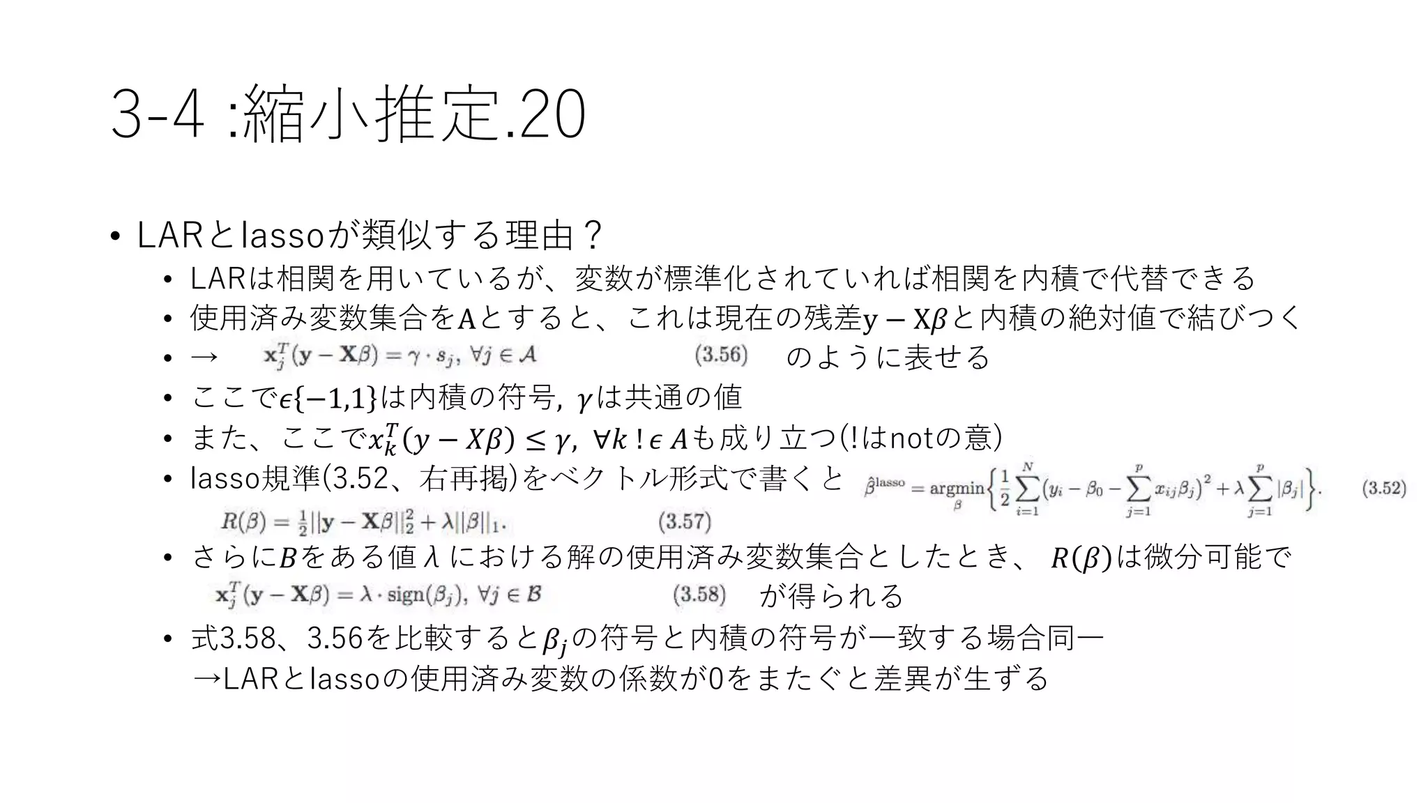 3-4 :縮小推定.20
• LARとlassoが類似する理由？
• LARは相関を用いているが、変数が標準化されていれば相関を内積で代替できる
• 使用済み変数集合をΑとすると、これは現在の残差y − X𝛽と内積の絶対値で結びつく
• → のように表せる
• ここで𝜖 −1,1 は内積の符号, 𝛾は共通の値
• また、ここで𝑥 𝑘
𝑇
𝑦 − 𝑋𝛽 ≤ 𝛾, ∀𝑘 ! 𝜖 𝐴も成り立つ(!はnotの意)
• lasso規準(3.52、右再掲)をベクトル形式で書くと
• さらに𝐵をある値λにおける解の使用済み変数集合としたとき、 𝑅 𝛽 は微分可能で
が得られる
• 式3.58、3.56を比較すると𝛽𝑗の符号と内積の符号が一致する場合同一
→LARとlassoの使用済み変数の係数が0をまたぐと差異が生ずる
 