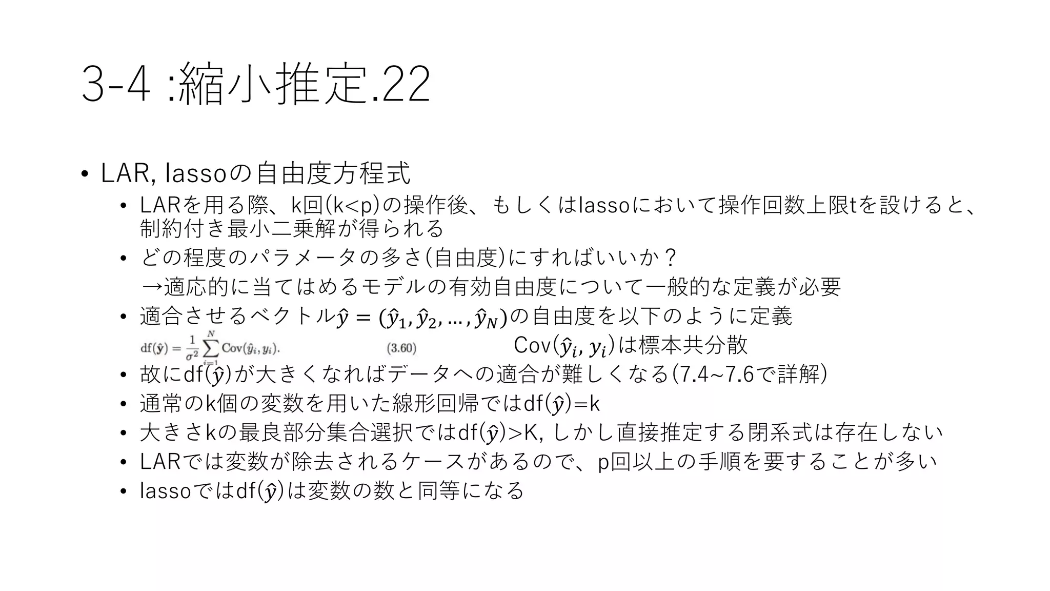 3-4 :縮小推定.22
• LAR, lassoの自由度方程式
• LARを用る際、k回(k<p)の操作後、もしくはlassoにおいて操作回数上限tを設けると、
制約付き最小二乗解が得られる
• どの程度のパラメータの多さ(自由度)にすればいいか？
→適応的に当てはめるモデルの有効自由度について一般的な定義が必要
• 適合させるベクトル 𝑦 = ( 𝑦1, 𝑦2, … , 𝑦 𝑁)の自由度を以下のように定義
Cov( 𝑦𝑖, 𝑦𝑖)は標本共分散
• 故にdf( 𝑦)が大きくなればデータへの適合が難しくなる(7.4~7.6で詳解)
• 通常のk個の変数を用いた線形回帰ではdf( 𝑦)=k
• 大きさkの最良部分集合選択ではdf( 𝑦)>K, しかし直接推定する閉系式は存在しない
• LARでは変数が除去されるケースがあるので、p回以上の手順を要することが多い
• lassoではdf( 𝑦)は変数の数と同等になる
 