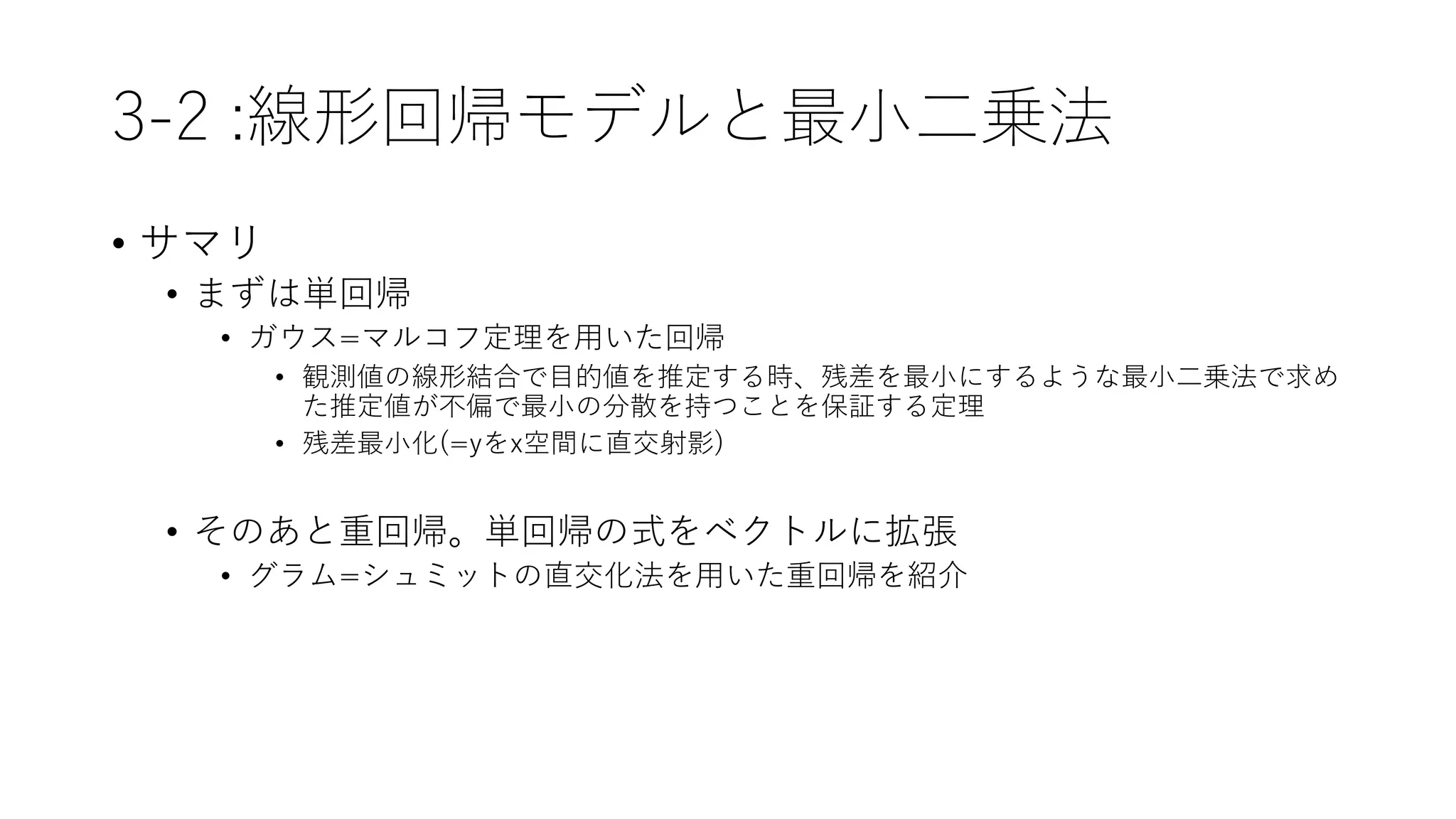 3-2 :線形回帰モデルと最小二乗法
• サマリ
• まずは単回帰
• ガウス=マルコフ定理を用いた回帰
• 観測値の線形結合で目的値を推定する時、残差を最小にするような最小二乗法で求め
た推定値が不偏で最小の分散を持つことを保証する定理
• 残差最小化(=yをx空間に直交射影)
• そのあと重回帰。単回帰の式をベクトルに拡張
• グラム=シュミットの直交化法を用いた重回帰を紹介
 