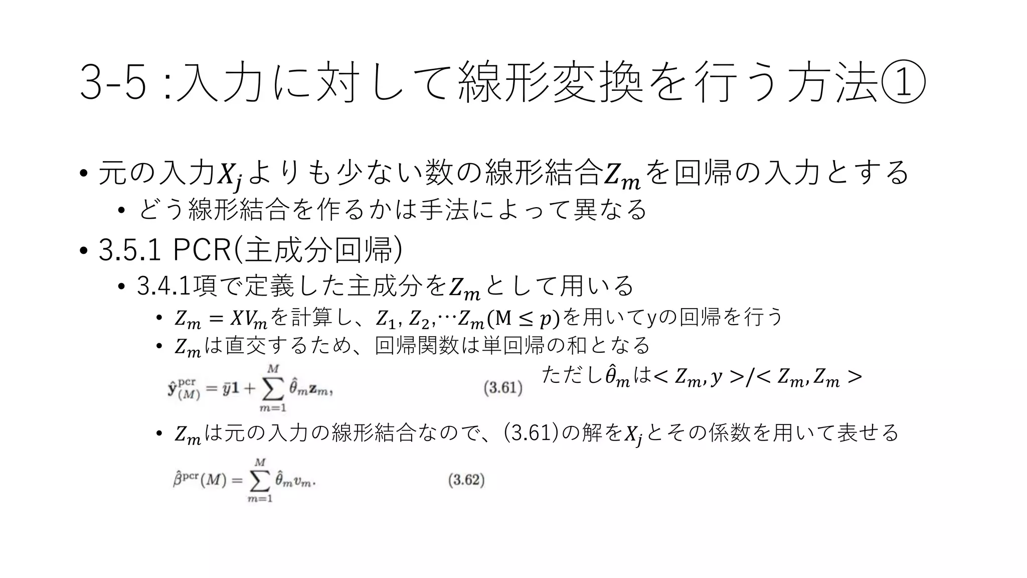 3-5 :入力に対して線形変換を行う方法①
• 元の入力𝑋𝑗よりも少ない数の線形結合𝑍 𝑚を回帰の入力とする
• どう線形結合を作るかは手法によって異なる
• 3.5.1 PCR(主成分回帰)
• 3.4.1項で定義した主成分を𝑍 𝑚として用いる
• 𝑍 𝑚 = 𝑋𝑉𝑚を計算し、𝑍1, 𝑍2,…𝑍 𝑚(M ≤ 𝑝)を用いてyの回帰を行う
• 𝑍 𝑚は直交するため、回帰関数は単回帰の和となる
ただし 𝜃 𝑚は< 𝑍 𝑚, 𝑦 >/< 𝑍 𝑚, 𝑍 𝑚 >
• 𝑍 𝑚は元の入力の線形結合なので、(3.61)の解を𝑋𝑗とその係数を用いて表せる
 
