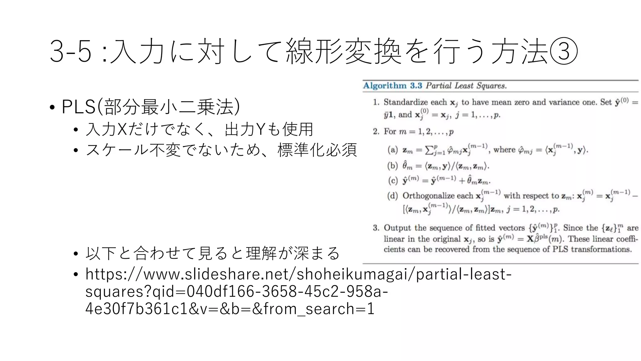 3-5 :入力に対して線形変換を行う方法③
• PLS(部分最小二乗法)
• 入力Xだけでなく、出力Yも使用
• スケール不変でないため、標準化必須
• 以下と合わせて見ると理解が深まる
• https://www.slideshare.net/shoheikumagai/partial-least-
squares?qid=040df166-3658-45c2-958a-
4e30f7b361c1&v=&b=&from_search=1
 