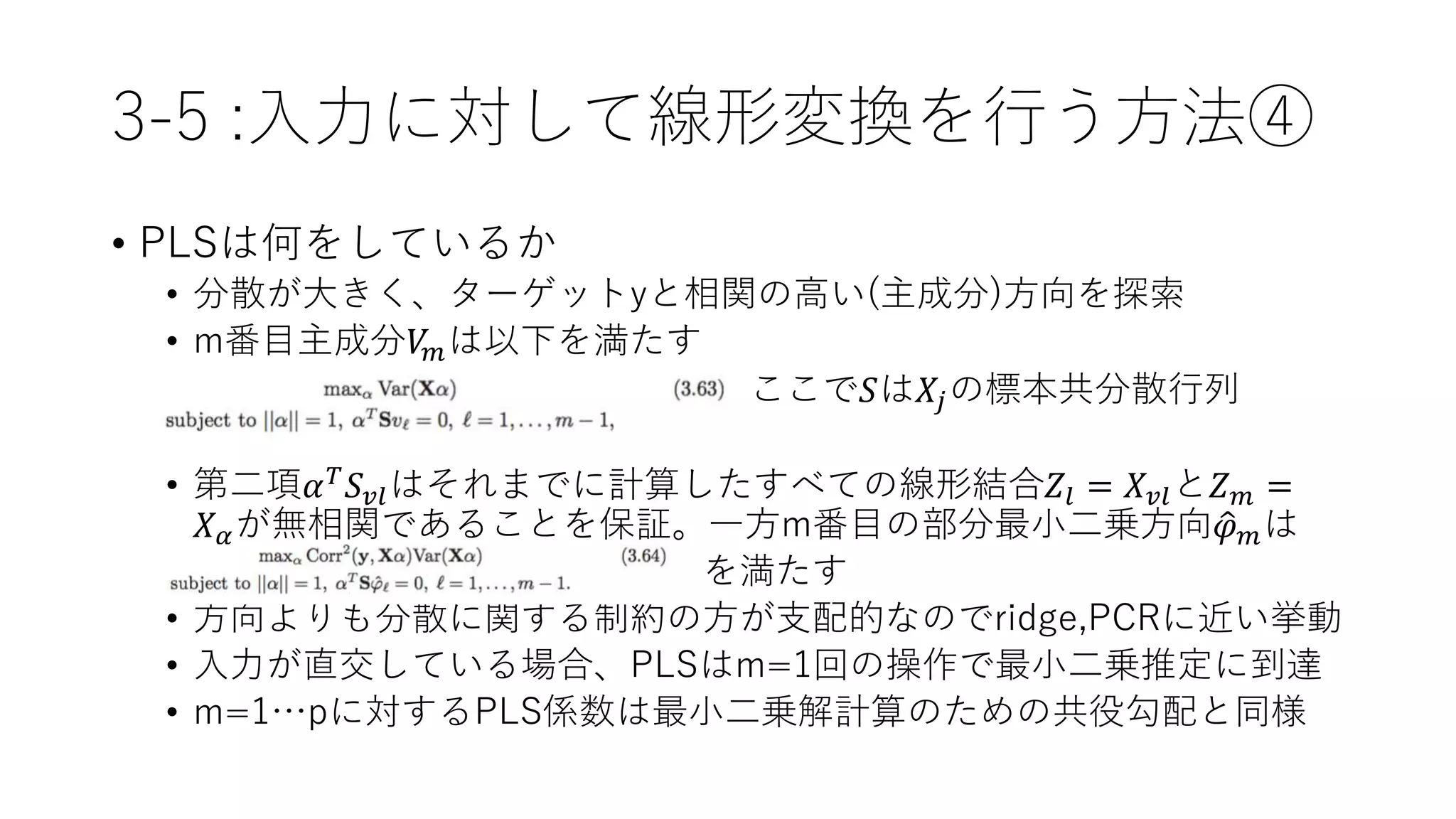 3-5 :入力に対して線形変換を行う方法④
• PLSは何をしているか
• 分散が大きく、ターゲットyと相関の高い(主成分)方向を探索
• m番目主成分𝑉𝑚は以下を満たす
• ここで𝑆は𝑋𝑗の標本共分散行列
•
• 第二項𝛼 𝑇 𝑆 𝑣𝑙はそれまでに計算したすべての線形結合𝑍𝑙 = 𝑋 𝑣𝑙と𝑍 𝑚 =
𝑋 𝛼が無相関であることを保証。一方m番目の部分最小二乗方向 𝜑 𝑚は
• を満たす
• 方向よりも分散に関する制約の方が支配的なのでridge,PCRに近い挙動
• 入力が直交している場合、PLSはm=1回の操作で最小二乗推定に到達
• m=1…pに対するPLS係数は最小二乗解計算のための共役勾配と同様
 