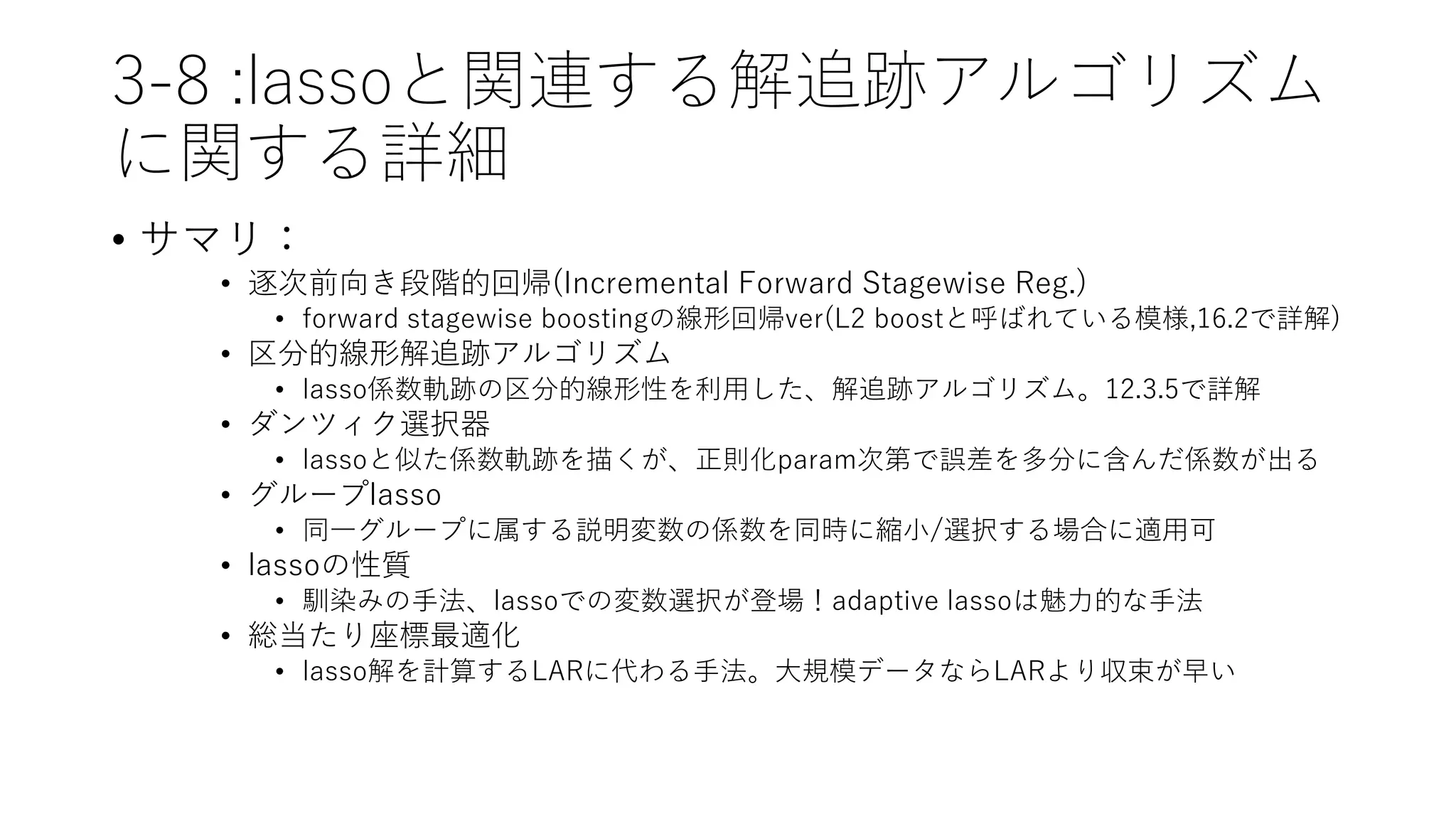 3-8 :lassoと関連する解追跡アルゴリズム
に関する詳細
• サマリ：
• 逐次前向き段階的回帰(Incremental Forward Stagewise Reg.)
• forward stagewise boostingの線形回帰ver(L2 boostと呼ばれている模様,16.2で詳解)
• 区分的線形解追跡アルゴリズム
• lasso係数軌跡の区分的線形性を利用した、解追跡アルゴリズム。12.3.5で詳解
• ダンツィク選択器
• lassoと似た係数軌跡を描くが、正則化param次第で誤差を多分に含んだ係数が出る
• グループlasso
• 同一グループに属する説明変数の係数を同時に縮小/選択する場合に適用可
• lassoの性質
• 馴染みの手法、lassoでの変数選択が登場！adaptive lassoは魅力的な手法
• 総当たり座標最適化
• lasso解を計算するLARに代わる手法。大規模データならLARより収束が早い
 
