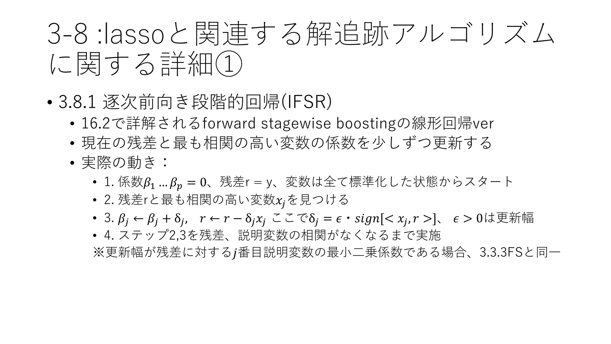 3-8 :lassoと関連する解追跡アルゴリズム
に関する詳細①
• 3.8.1 逐次前向き段階的回帰(IFSR)
• 16.2で詳解されるforward stagewise boostingの線形回帰ver
• 現在の残差と最も相関の高い変数の係数を少しずつ更新する
• 実際の動き：
• 1. 係数𝛽1 … 𝛽 𝑝 = 0、残差r = y、変数は全て標準化した状態からスタート
• 2. 残差rと最も相関の高い変数𝑥𝑗を見つける
• 3. 𝛽𝑗 ← 𝛽𝑗 + δ𝑗, 𝑟 ← 𝑟 − δ𝑗 𝑥𝑗 ここでδ𝑗 = 𝜖・𝑠𝑖𝑔𝑛[< 𝑥𝑗, 𝑟 >]、 𝜖 > 0は更新幅
• 4. ステップ2,3を残差、説明変数の相関がなくなるまで実施
※更新幅が残差に対する𝑗番目説明変数の最小二乗係数である場合、3.3.3FSと同一
 