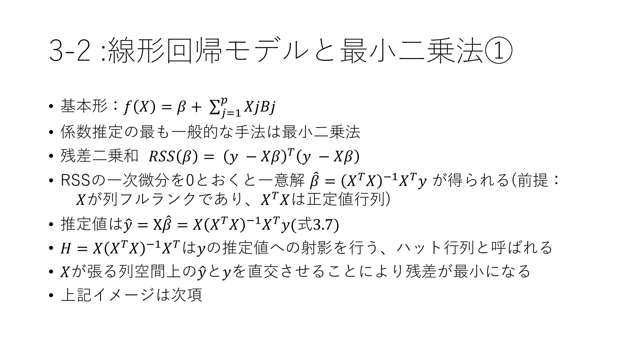 3-2 :線形回帰モデルと最小二乗法①
• 基本形：𝑓 𝑋 = 𝛽 + 𝑗=1
𝑝
𝑋𝑗𝐵𝑗
• 係数推定の最も一般的な手法は最小二乗法
• 残差二乗和 𝑅𝑆𝑆 𝛽 = 𝑦 − 𝑋𝛽 𝑇 𝑦 − 𝑋𝛽
• RSSの一次微分を0とおくと一意解 𝛽 = 𝑋 𝑇 𝑋 −1 𝑋 𝑇 𝑦 が得られる(前提：
𝑋が列フルランクであり、𝑋 𝑇 𝑋は正定値行列)
• 推定値は 𝑦 = X 𝛽 = 𝑋 𝑋 𝑇 𝑋 −1 𝑋 𝑇 𝑦(式3.7)
• 𝐻 = 𝑋 𝑋 𝑇
𝑋 −1
𝑋 𝑇
は𝑦の推定値への射影を行う、ハット行列と呼ばれる
• 𝑋が張る列空間上の 𝑦と𝑦を直交させることにより残差が最小になる
• 上記イメージは次項
 
