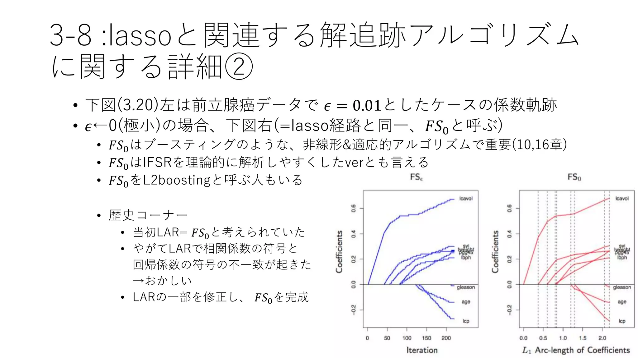 3-8 :lassoと関連する解追跡アルゴリズム
に関する詳細②
• 下図(3.20)左は前立腺癌データで 𝜖 = 0.01としたケースの係数軌跡
• 𝜖←0(極小)の場合、下図右(=lasso経路と同一、𝐹𝑆0と呼ぶ)
• 𝐹𝑆0はブースティングのような、非線形&適応的アルゴリズムで重要(10,16章)
• 𝐹𝑆0はIFSRを理論的に解析しやすくしたverとも言える
• 𝐹𝑆0をL2boostingと呼ぶ人もいる
• 歴史コーナー
• 当初LAR= 𝐹𝑆0と考えられていた
• やがてLARで相関係数の符号と
回帰係数の符号の不一致が起きた
→おかしい
• LARの一部を修正し、 𝐹𝑆0を完成
 