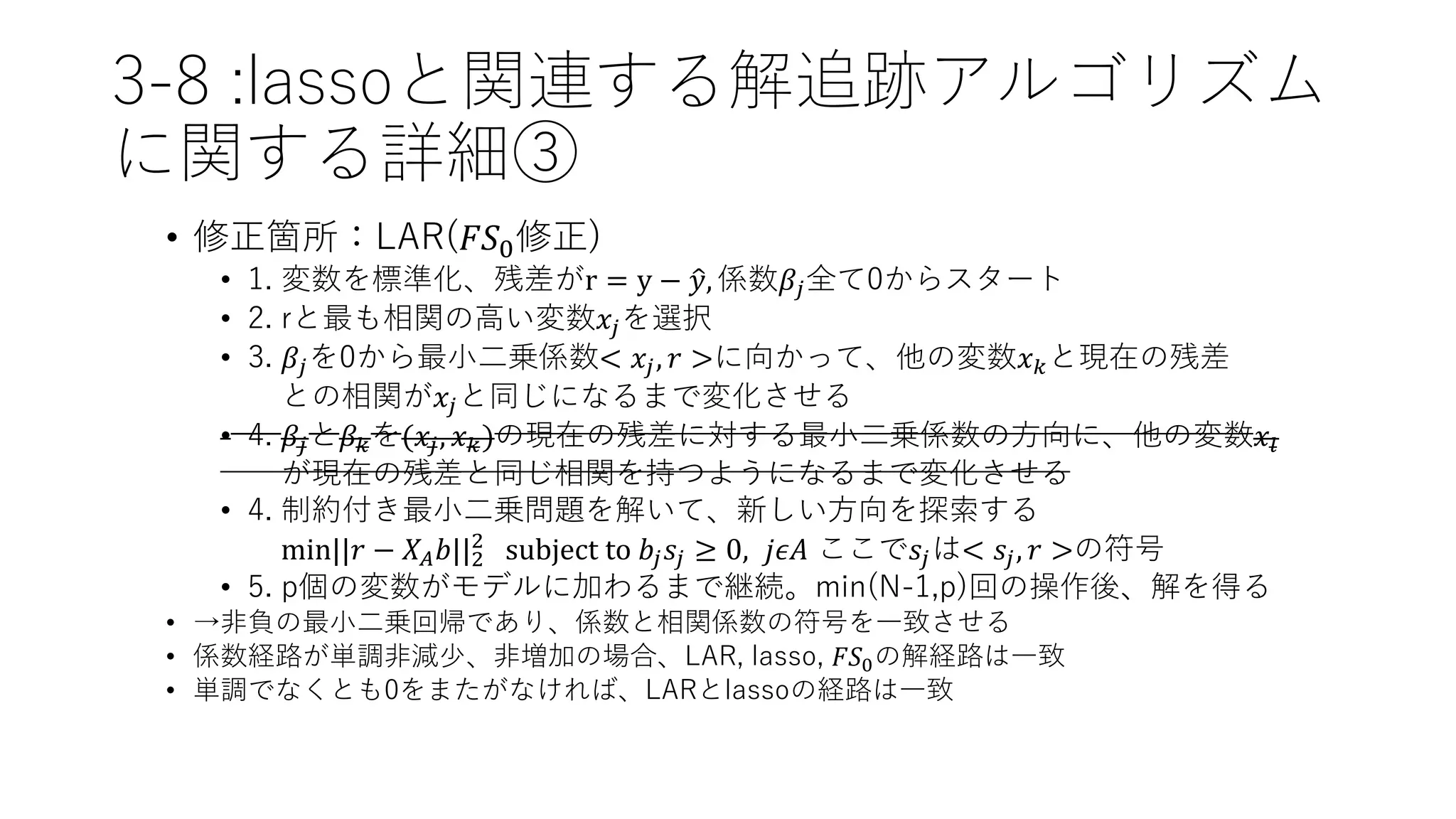 3-8 :lassoと関連する解追跡アルゴリズム
に関する詳細③
• 修正箇所：LAR(𝐹𝑆0修正)
• 1. 変数を標準化、残差がr = y − 𝑦, 係数𝛽𝑗全て0からスタート
• 2. rと最も相関の高い変数𝑥𝑗を選択
• 3. 𝛽𝑗を0から最小二乗係数< 𝑥𝑗, 𝑟 >に向かって、他の変数𝑥 𝑘と現在の残差
との相関が𝑥𝑗と同じになるまで変化させる
• 4. 𝛽𝑗と𝛽 𝑘を(𝑥𝑗, 𝑥 𝑘)の現在の残差に対する最小二乗係数の方向に、他の変数𝑥𝑙
が現在の残差と同じ相関を持つようになるまで変化させる
• 4. 制約付き最小二乗問題を解いて、新しい方向を探索する
min||𝑟 − 𝑋𝐴 𝑏||2
2
subject to 𝑏𝑗 𝑠𝑗 ≥ 0, 𝑗𝜖𝐴 ここで𝑠𝑗は< 𝑠𝑗, 𝑟 >の符号
• 5. p個の変数がモデルに加わるまで継続。min(N-1,p)回の操作後、解を得る
• →非負の最小二乗回帰であり、係数と相関係数の符号を一致させる
• 係数経路が単調非減少、非増加の場合、LAR, lasso, 𝐹𝑆0の解経路は一致
• 単調でなくとも0をまたがなければ、LARとlassoの経路は一致
 