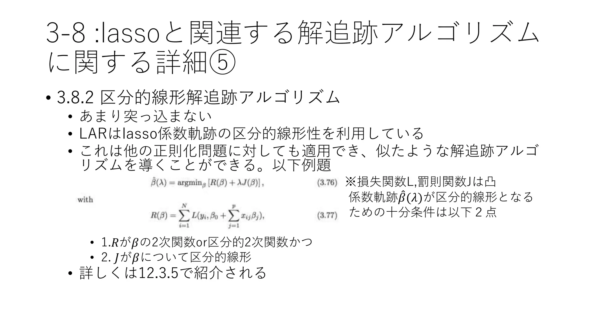 3-8 :lassoと関連する解追跡アルゴリズム
に関する詳細⑤
• 3.8.2 区分的線形解追跡アルゴリズム
• あまり突っ込まない
• LARはlasso係数軌跡の区分的線形性を利用している
• これは他の正則化問題に対しても適用でき、似たような解追跡アルゴ
リズムを導くことができる。以下例題
※損失関数L,罰則関数Jは凸
• 係数軌跡 𝛽(𝜆)が区分的線形となる
• ための十分条件は以下２点
• 1.𝑅が𝛽の2次関数or区分的2次関数かつ
• 2. 𝐽が𝛽について区分的線形
• 詳しくは12.3.5で紹介される
 