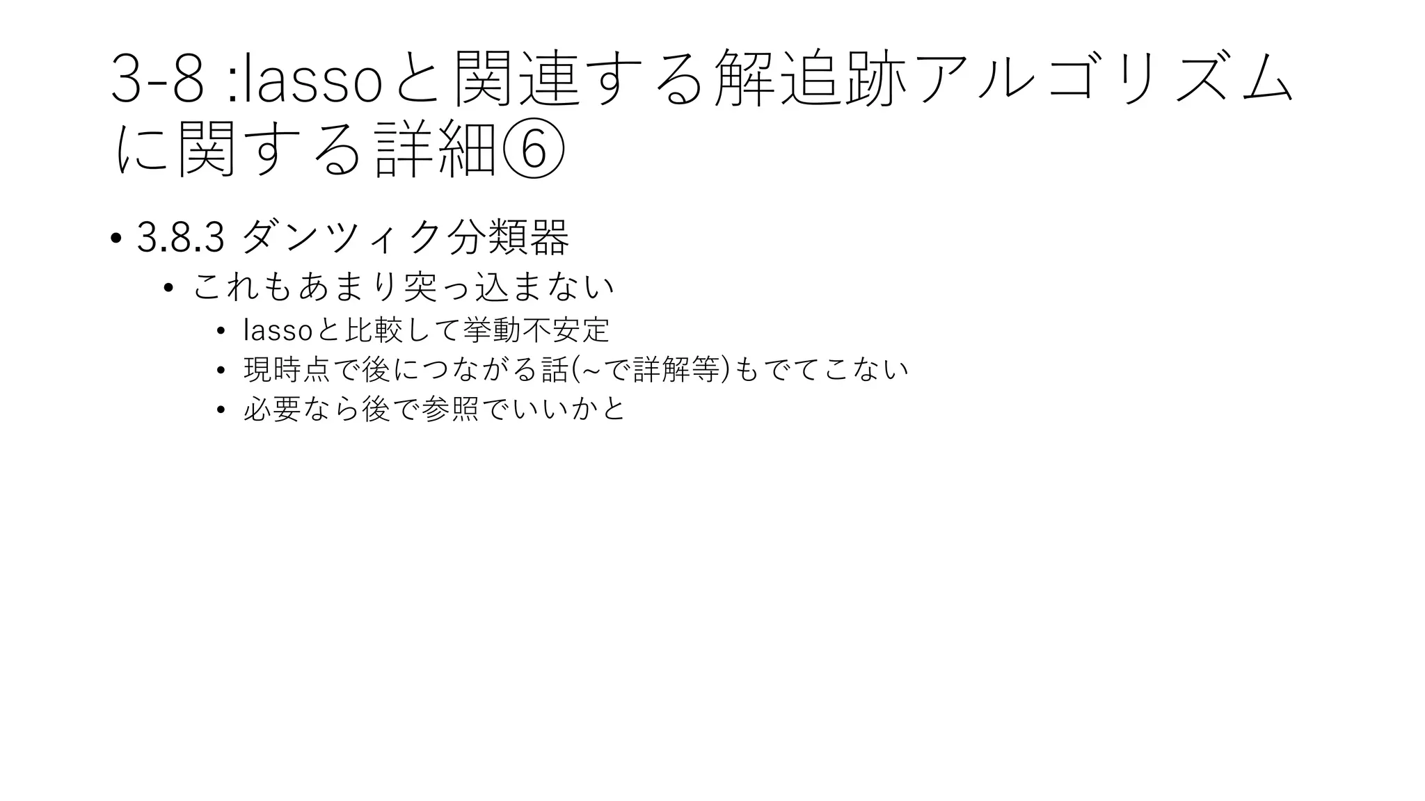 3-8 :lassoと関連する解追跡アルゴリズム
に関する詳細⑥
• 3.8.3 ダンツィク分類器
• これもあまり突っ込まない
• lassoと比較して挙動不安定
• 現時点で後につながる話(~で詳解等)もでてこない
• 必要なら後で参照でいいかと
 