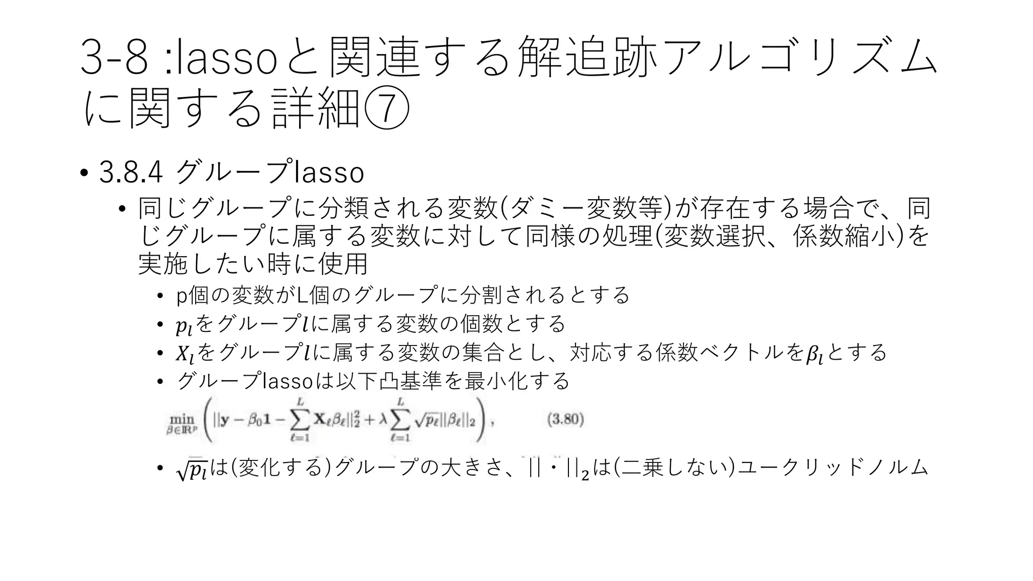 3-8 :lassoと関連する解追跡アルゴリズム
に関する詳細⑦
• 3.8.4 グループlasso
• 同じグループに分類される変数(ダミー変数等)が存在する場合で、同
じグループに属する変数に対して同様の処理(変数選択、係数縮小)を
実施したい時に使用
• p個の変数がL個のグループに分割されるとする
• 𝑝𝑙をグループ𝑙に属する変数の個数とする
• 𝑋𝑙をグループ𝑙に属する変数の集合とし、対応する係数ベクトルを𝛽𝑙とする
• グループlassoは以下凸基準を最小化する
• 𝑝𝑙は(変化する)グループの大きさ、||・||2は(二乗しない)ユークリッドノルム
 