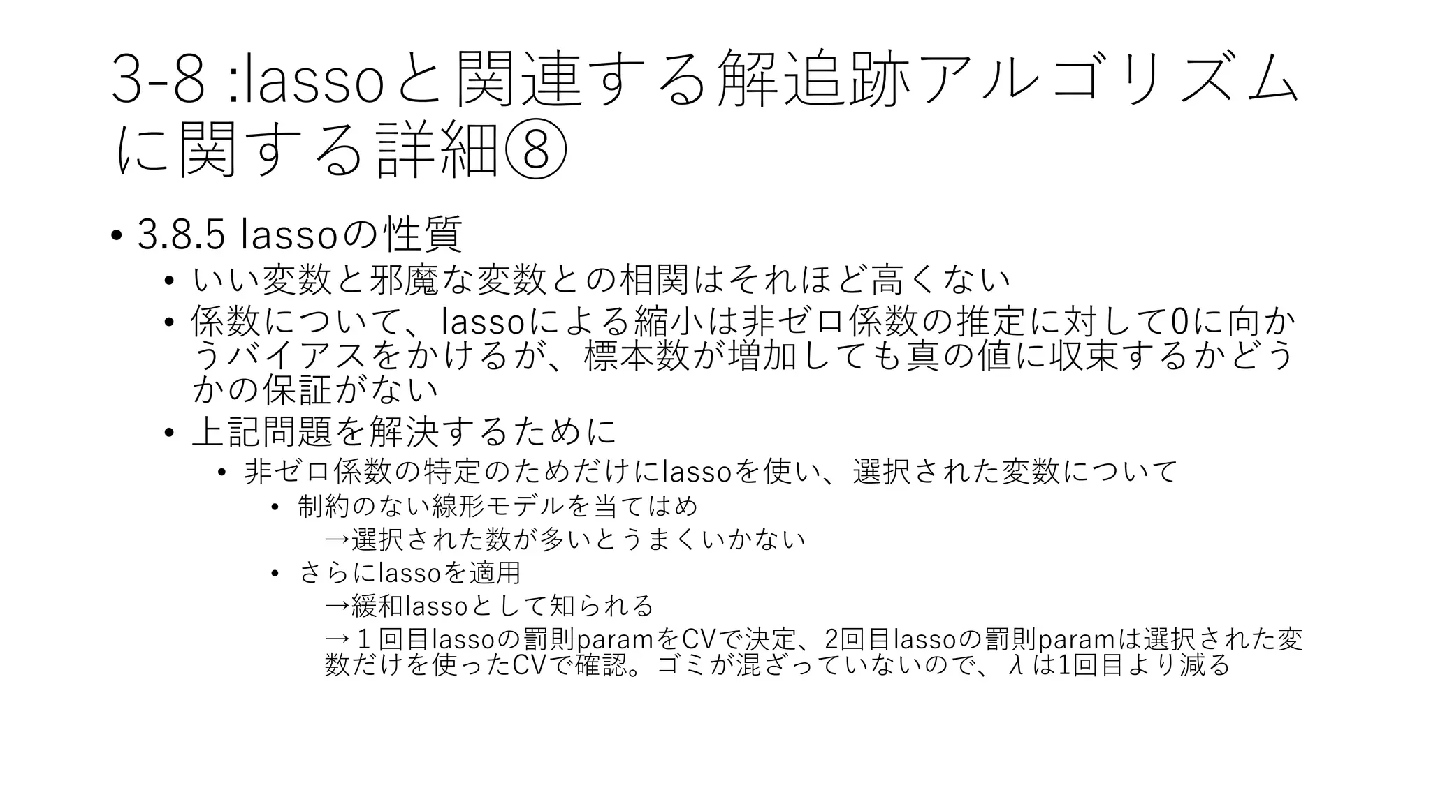 3-8 :lassoと関連する解追跡アルゴリズム
に関する詳細⑧
• 3.8.5 lassoの性質
• いい変数と邪魔な変数との相関はそれほど高くない
• 係数について、lassoによる縮小は非ゼロ係数の推定に対して0に向か
うバイアスをかけるが、標本数が増加しても真の値に収束するかどう
かの保証がない
• 上記問題を解決するために
• 非ゼロ係数の特定のためだけにlassoを使い、選択された変数について
• 制約のない線形モデルを当てはめ
→選択された数が多いとうまくいかない
• さらにlassoを適用
→緩和lassoとして知られる
→１回目lassoの罰則paramをCVで決定、2回目lassoの罰則paramは選択された変
数だけを使ったCVで確認。ゴミが混ざっていないので、λは1回目より減る
 