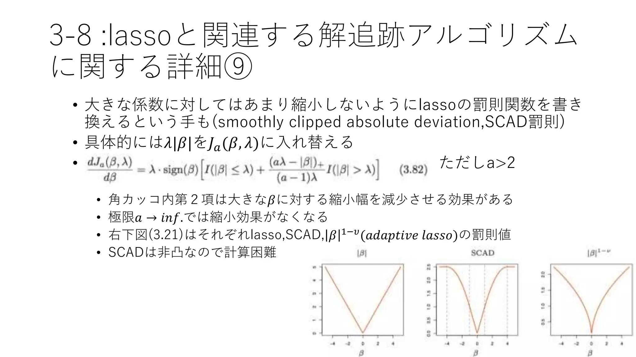 3-8 :lassoと関連する解追跡アルゴリズム
に関する詳細⑨
• 大きな係数に対してはあまり縮小しないようにlassoの罰則関数を書き
換えるという手も(smoothly clipped absolute deviation,SCAD罰則)
• 具体的には𝜆|𝛽|を𝐽 𝑎(𝛽, 𝜆)に入れ替える
• ただしa>2
• 角カッコ内第２項は大きな𝛽に対する縮小幅を減少させる効果がある
• 極限𝑎 → 𝑖𝑛𝑓.では縮小効果がなくなる
• 右下図(3.21)はそれぞれlasso,SCAD, 𝛽 1−𝜐(𝑎𝑑𝑎𝑝𝑡𝑖𝑣𝑒 𝑙𝑎𝑠𝑠𝑜)の罰則値
• SCADは非凸なので計算困難
 