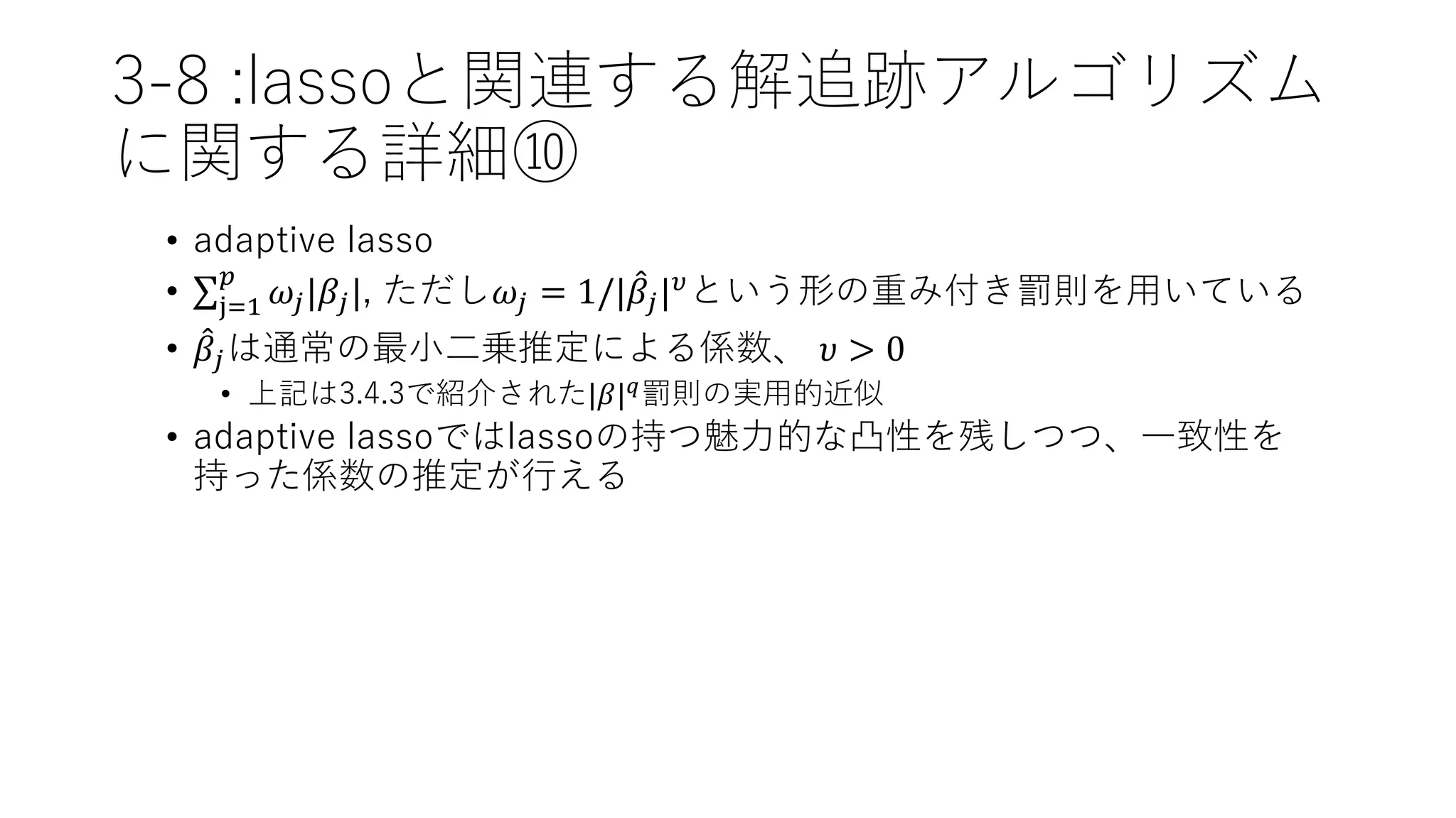 3-8 :lassoと関連する解追跡アルゴリズム
に関する詳細⑩
• adaptive lasso
• j=1
𝑝
𝜔𝑗|𝛽𝑗|, ただし𝜔𝑗 = 1/| 𝛽𝑗| 𝜐という形の重み付き罰則を用いている
• 𝛽𝑗は通常の最小二乗推定による係数、 𝜐 > 0
• 上記は3.4.3で紹介された|𝛽| 𝑞罰則の実用的近似
• adaptive lassoではlassoの持つ魅力的な凸性を残しつつ、一致性を
持った係数の推定が行える
 