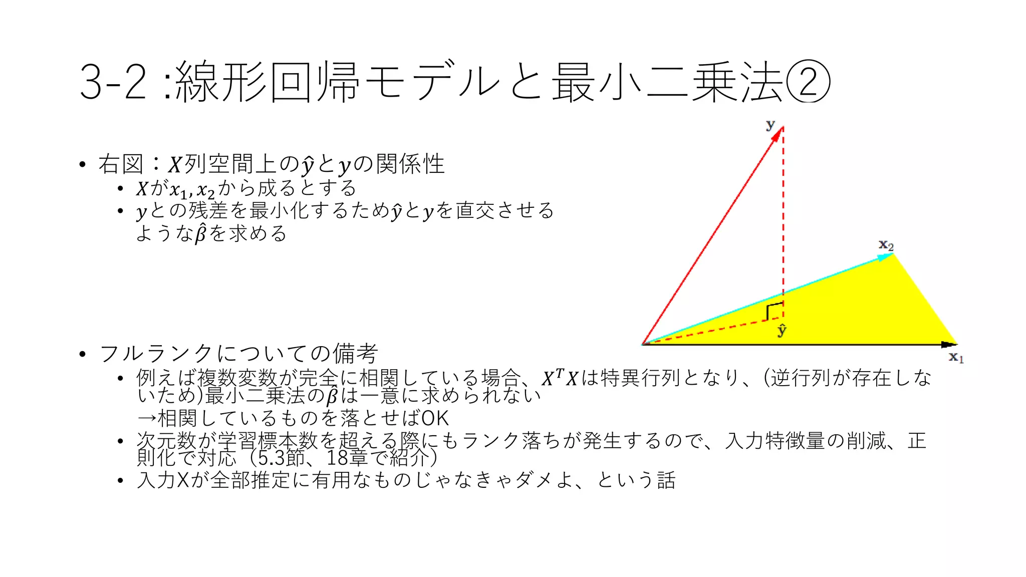 3-2 :線形回帰モデルと最小二乗法②
• 右図：𝑋列空間上の 𝑦と𝑦の関係性
• 𝑋が𝑥1, 𝑥2から成るとする
• 𝑦との残差を最小化するため 𝑦と𝑦を直交させる
ような 𝛽を求める
• フルランクについての備考
• 例えば複数変数が完全に相関している場合、𝑋 𝑇
𝑋は特異行列となり、(逆行列が存在しな
いため)最小二乗法の 𝛽は一意に求められない
→相関しているものを落とせばOK
• 次元数が学習標本数を超える際にもランク落ちが発生するので、入力特徴量の削減、正
則化で対応（5.3節、18章で紹介）
• 入力Xが全部推定に有用なものじゃなきゃダメよ、という話
 