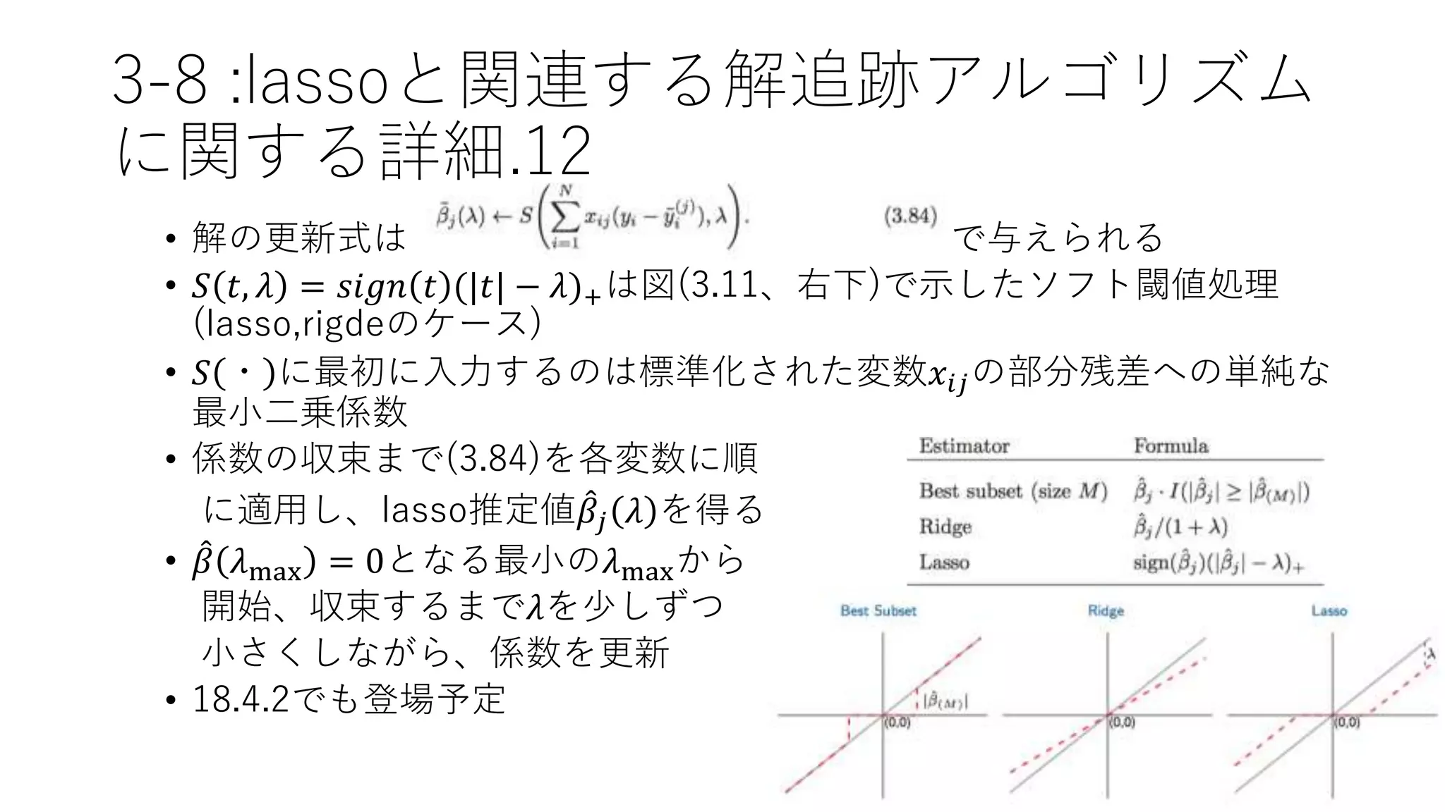 3-8 :lassoと関連する解追跡アルゴリズム
に関する詳細.12
• 解の更新式は で与えられる
• 𝑆 𝑡, 𝜆 = 𝑠𝑖𝑔𝑛 𝑡 (|𝑡| − 𝜆)+は図(3.11、右下)で示したソフト閾値処理
(lasso,rigdeのケース)
• 𝑆 ・ に最初に入力するのは標準化された変数𝑥𝑖𝑗の部分残差への単純な
最小二乗係数
• 係数の収束まで(3.84)を各変数に順
に適用し、lasso推定値 𝛽𝑗 𝜆 を得る
• 𝛽 𝜆max = 0となる最小の𝜆maxから
開始、収束するまで𝜆を少しずつ
小さくしながら、係数を更新
• 18.4.2でも登場予定
 