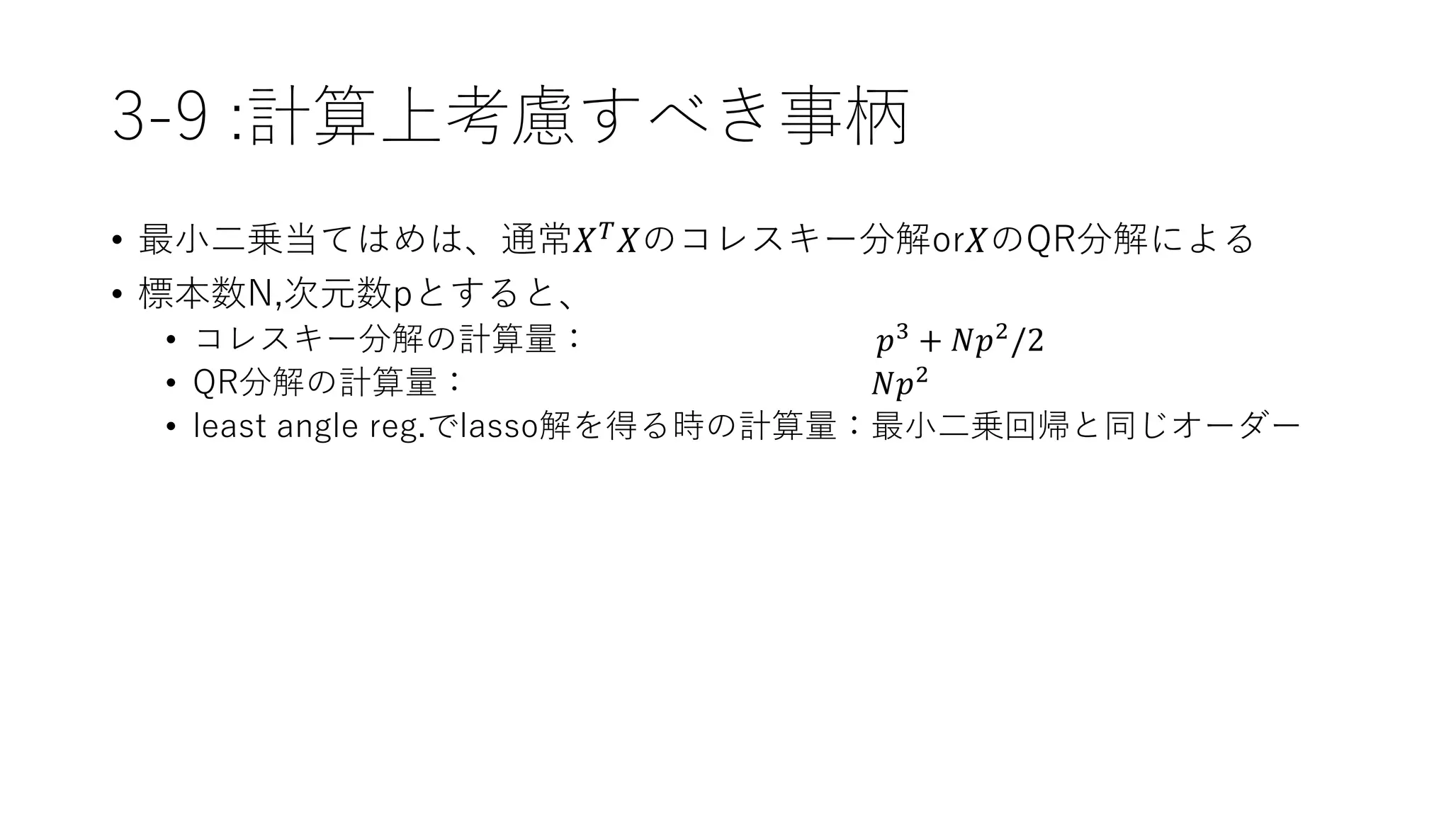 3-9 :計算上考慮すべき事柄
• 最小二乗当てはめは、通常𝑋 𝑇 𝑋のコレスキー分解or𝑋のQR分解による
• 標本数N,次元数pとすると、
• コレスキー分解の計算量： 𝑝3
+ 𝑁𝑝2
/2
• QR分解の計算量： 𝑁𝑝2
• least angle reg.でlasso解を得る時の計算量：最小二乗回帰と同じオーダー
 