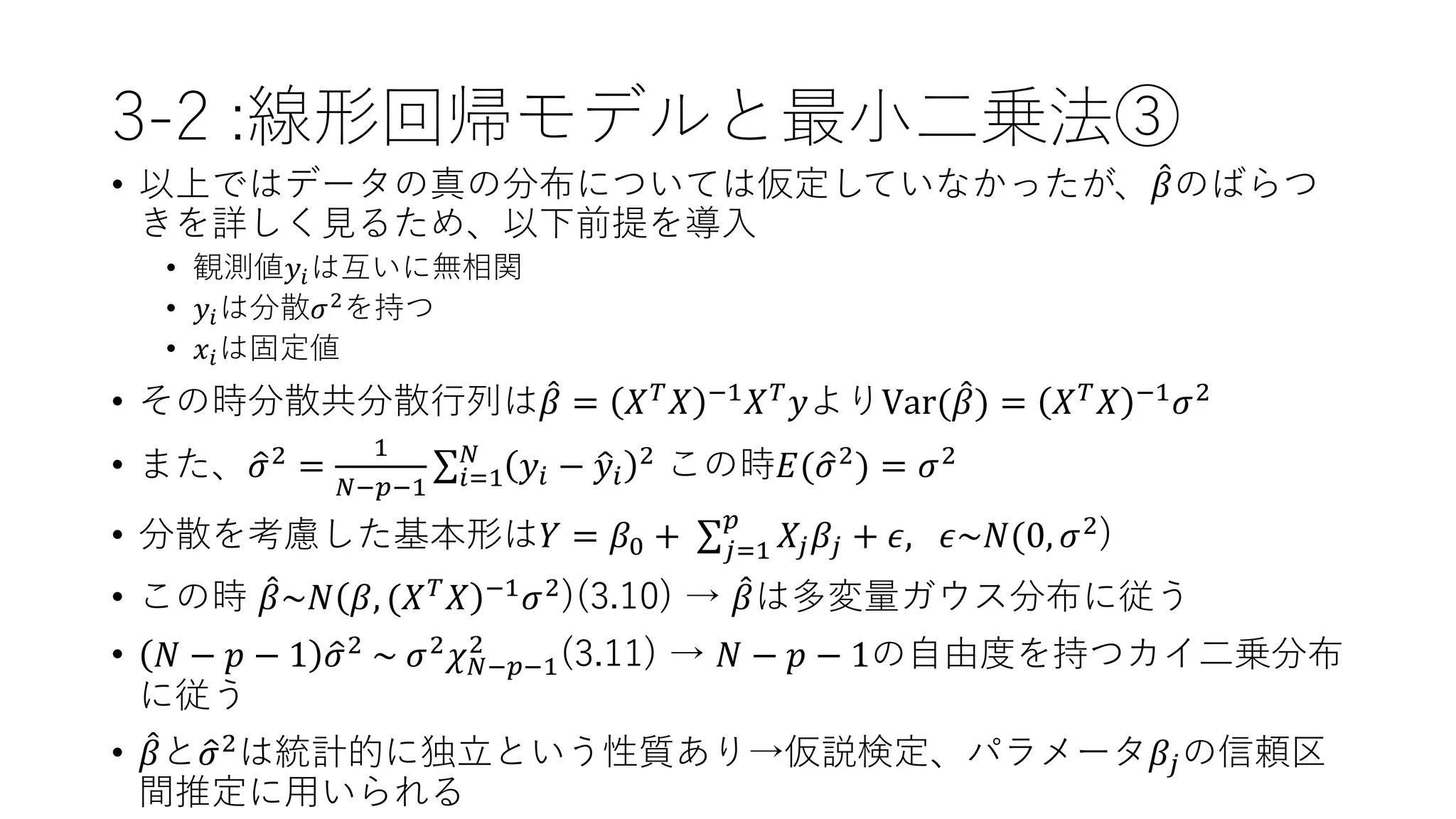 3-2 :線形回帰モデルと最小二乗法③
• 以上ではデータの真の分布については仮定していなかったが、 𝛽のばらつ
きを詳しく見るため、以下前提を導入
• 観測値𝑦𝑖は互いに無相関
• 𝑦𝑖は分散𝜎2を持つ
• 𝑥𝑖は固定値
• その時分散共分散行列は 𝛽 = 𝑋 𝑇 𝑋 −1 𝑋 𝑇 𝑦よりVar( 𝛽) = 𝑋 𝑇 𝑋 −1 𝜎2
• また、 𝜎2 =
1
𝑁−𝑝−1 𝑖=1
𝑁
𝑦𝑖 − 𝑦𝑖
2 この時𝐸( 𝜎2) = 𝜎2
• 分散を考慮した基本形は𝑌 = 𝛽0 + 𝑗=1
𝑝
𝑋𝑗 𝛽𝑗 + 𝜖, 𝜖~𝑁(0, 𝜎2
)
• この時 𝛽~𝑁 𝛽, (𝑋 𝑇
𝑋 −1
𝜎2
)(3.10) → 𝛽は多変量ガウス分布に従う
• 𝑁 − 𝑝 − 1 𝜎2 ~ 𝜎2 𝜒 𝑁−𝑝−1
2
(3.11) → 𝑁 − 𝑝 − 1の自由度を持つカイ二乗分布
に従う
• 𝛽と 𝜎2は統計的に独立という性質あり→仮説検定、パラメータ𝛽𝑗の信頼区
間推定に用いられる
 
