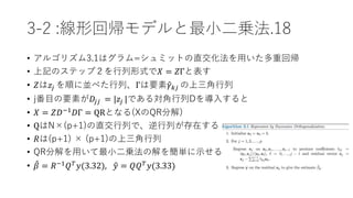 3-2 :線形回帰モデルと最小二乗法.18
• アルゴリズム3.1はグラム=シュミットの直交化法を用いた多重回帰
• 上記のステップ２を行列形式で𝑋 = 𝑍Γと表す
• 𝑍は𝑧𝑗 を順に並べた行列、Γは要素 𝛾 𝑘𝑗 の上三角行列
• j番目の要素が𝐷𝑗𝑗 = |𝑧𝑗 |である対角行列Dを導入すると
• 𝑋 = 𝑍𝐷−1 𝐷Γ = QRとなる(XのQR分解)
• QはN×(p+1)の直交行列で、逆行列が存在する
• 𝑅は(p+1) × (p+1)の上三角行列
• QR分解を用いて最小二乗法の解を簡単に示せる
• 𝛽 = 𝑅−1
𝑄 𝑇
𝑦(3.32), 𝑦 = 𝑄𝑄 𝑇
𝑦(3.33)
 