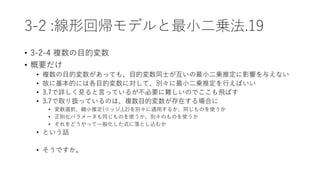 3-2 :線形回帰モデルと最小二乗法.19
• 3-2-4 複数の目的変数
• 概要だけ
• 複数の目的変数があっても、目的変数同士が互いの最小二乗推定に影響を与えない
• 故に基本的には各目的変数に対して、別々に最小二乗推定を行えばいい
• 3.7で詳しく見ると言っているが不必要に難しいのでここも飛ばす
• 3.7で取り扱っているのは、複数目的変数が存在する場合に
• 変数選択、縮小推定(リッジ,L2)を別々に適用するか、同じものを使うか
• 正則化パラメータも同じものを使うか、別々のものを使うか
• それをどうやって一般化した式に落とし込むか
• という話
• そうですか。
 