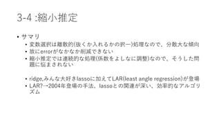 3-4 :縮小推定
• サマリ
• 変数選択は離散的(抜くか入れるかの択一)処理なので、分散大な傾向
• 故にerrorがなかなか削減できない
• 縮小推定では連続的な処理(係数をよしなに調整)なので、そうした問
題に悩まされない
• ridge,みんな大好きlassoに加えてLAR(least angle regression)が登場
• LAR?→2004年登場の手法、lassoとの関連が深い、効率的なアルゴリ
ズム
 