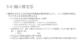 3-4 :縮小推定⑤
• 標準化された入力行列𝑋の特異値分解(SVD)により、リッジ回帰の特性に
ついてさらなる知見が得られる
• サイズ𝑁 ∗ 𝑝の行列𝑋の特異値分解は𝑋 = 𝑈𝐷𝑉 𝑇
• 𝑈, 𝑉はそれぞれ𝑁 ∗ 𝑝, 𝑝 ∗ 𝑝の直交行列
• 𝑈の列ベクトルは𝑋の列空間を張り、 𝑉の列ベクトルは行空間を張る
• 𝐷は𝑝 ∗ 𝑝の対角行列で、𝑑1 ≤ 𝑑2 ≤ ⋯ ≤ 𝑑 𝑝 ≤ 0は𝑋の特異値と呼ばれる
• ひとつ以上の𝑑𝑗が0の時、𝑋は特異である
• SVDを用いると、最小二乗当てはめを行ったベクトルを整理して以下の通り書ける
• 𝑈 𝑇 𝑦は𝑦の正規直交基底𝑈に関する座標
• (3.33) 𝑦 = 𝑄𝑄 𝑇
𝑦(再掲)と同様、 𝑄と𝑈は一般的に𝑋の列空間の異なる直交基底である
 