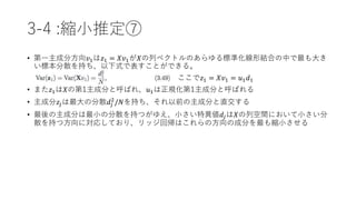 3-4 :縮小推定⑦
• 第一主成分方向𝑣1は𝑧1 = 𝑋𝑣1が𝑋の列ベクトルのあらゆる標準化線形結合の中で最も大き
い標本分散を持ち、以下式で表すことができる。
ここで𝑧1 = 𝑋𝑣1 = 𝑢1 𝑑1
• また𝑧1は𝑋の第1主成分と呼ばれ、𝑢1は正規化第1主成分と呼ばれる
• 主成分𝑧𝑗は最大の分散𝑑𝑗
2
/𝑁を持ち、それ以前の主成分と直交する
• 最後の主成分は最小の分散を持つがゆえ、小さい特異値𝑑𝑗は𝑋の列空間において小さい分
散を持つ方向に対応しており、リッジ回帰はこれらの方向の成分を最も縮小させる
 
