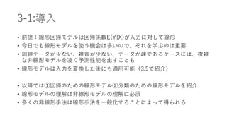 3-1:導入
• 前提：線形回帰モデルは回帰係数E(Y|X)が入力に対して線形
• 今日でも線形モデルを使う機会は多いので、それを学ぶのは重要
• 訓練データが少ない、雑音が少ない、データが疎であるケースには、複雑
な非線形モデルを凌ぐ予測性能を出すことも
• 線形モデルは入力を変換した後にも適用可能（3.5で紹介）
• 以降では①回帰のための線形モデル②分類のための線形モデルを紹介
• 線形モデルの理解は非線形モデルの理解に必須
• 多くの非線形手法は線形手法を一般化することによって得られる
 
