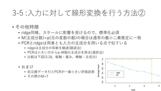 3-5 :入力に対して線形変換を行う方法②
• その他特徴
• ridge同様、スケールに影響を受けるので、標準化必須
• M(主成分数)=p(元の変数の数)の場合は通常の最小二乗推定に一致
• PCRとridgeは両者とも入力の主成分を用いる点で似ている
• ridgeは主成分の係数を縮退(縮退法)
• PCRは小さい方からp-M個の主成分を除去(選択法)
• 比較は下図(3.18、縦軸：重み、横軸：主成分)
• おまけ
• 前立腺データだとPCRが一番小さい評価誤差
• その際のM=7
 