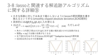 3-8 :lassoと関連する解追跡アルゴリズム
に関する詳細⑨
• 大きな係数に対してはあまり縮小しないようにlassoの罰則関数を書き
換えるという手も(smoothly clipped absolute deviation,SCAD罰則)
• 具体的には𝜆|𝛽|を𝐽 𝑎(𝛽, 𝜆)に入れ替える
• ただしa>2
• 角カッコ内第２項は大きな𝛽に対する縮小幅を減少させる効果がある
• 極限𝑎 → 𝑖𝑛𝑓.では縮小効果がなくなる
• 右下図(3.21)はそれぞれlasso,SCAD, 𝛽 1−𝜐(𝑎𝑑𝑎𝑝𝑡𝑖𝑣𝑒 𝑙𝑎𝑠𝑠𝑜)の罰則値
• SCADは非凸なので計算困難
 