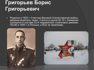 Григорьев Борис
Григорьевич
 Родился в 1925 г. Участник Великой Отечественной войны,
механик-водитель танка. Учился в школе № 19 г. Кемерово.
Сражался в составе 22-й гвардейской стрелковой дивизии.
Погиб в 1945 г. в Польше, в бою за переправу.
 