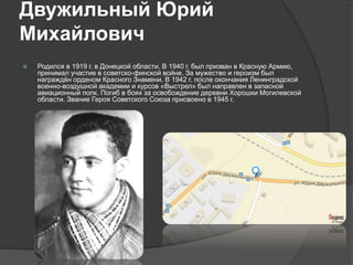 Двужильный Юрий
Михайлович
 Родился в 1919 г. в Донецкой области. В 1940 г. был призван в Красную Армию,
принимал участие в советско-финской войне. За мужество и героизм был
награждён орденом Красного Знамени. В 1942 г. после окончания Ленинградской
военно-воздушной академии и курсов «Выстрел» был направлен в запасной
авиационный полк. Погиб в боях за освобождение деревни Хорошки Могилевской
области. Звание Героя Советского Союза присвоено в 1945 г.
 