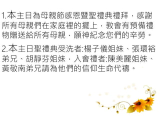 1.本主日為母親節感恩暨聖禮典禮拜，感謝
所有母親們在家庭裡的擺上，教會有預備禮
物贈送給所有母親，願神紀念您們的辛勞。
2.本主日聖禮典受洗者:楊子儀姐妹、張環裕
弟兄、胡靜芬姐妹，入會禮者:陳美麗姐妹、
黃敬南弟兄請為他們的信仰生命代禱。
 