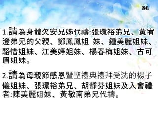 2-1
1.請為身體欠安兄姊代禱:張環裕弟兄、黃宥
澄弟兄的父親、鄭鳳鳳姐 妹、鍾美麗姐妹、
駱惜姐妹、江美婷姐妹、楊春梅姐妹、古可
眉姐妹。
2.請為母親節感恩暨聖禮典禮拜受洗的楊子
儀姐妹、張環裕弟兄、胡靜芬姐妹及入會禮
者:陳美麗姐妹、黃敬南弟兄代禱。
 
