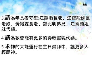 2-2
3.請為年長者守望:江龍順長老、江羅緞妹長
老娘、黃裕霖長老、鍾兆明弟兄、江秀蘭姐
妹代禱。
4.請為教會能有更多的得救靈魂代禱。
5.求神的大能運行在主日崇拜中，讓更多人
經歷神。
 