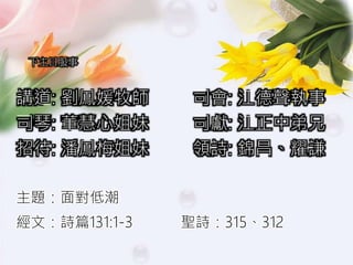 下主日服事
講道: 劉鳳媛牧師 司會: 江德聲執事
司琴: 董慧心姐妹 司獻: 江正中弟兄
招待: 潘鳳梅姐妹 領詩: 錦昌、耀謙
主題：面對低潮
經文：詩篇131:1-3 聖詩：315、312
 