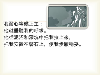 我耐心等候上主；
他就垂聽我的呼求。
他從泥沼和深坑中把我拉上來，
把我安置在磐石上，使我步履穩妥。
 